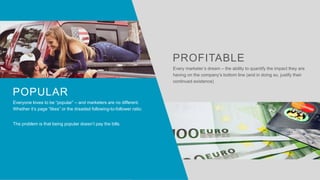 Everyone loves to be “popular” – and marketers are no different.
Whether it’s page “likes” or the dreaded following-to-follower ratio.
The problem is that being popular doesn’t pay the bills.
POPULAR
Every marketer’s dream – the ability to quantify the impact they are
having on the company’s bottom line (and in doing so, justify their
continued existence)
PROFITABLE
 