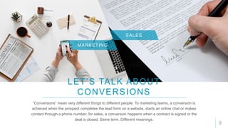 9
LET’S TALK ABOUT
CONVERSIONS
MARKETING
“Conversions” mean very different things to different people. To marketing teams, a conversion is
achieved when the prospect completes the lead form on a website, starts an online chat or makes
contact through a phone number; for sales, a conversion happens when a contract is signed or the
deal is closed. Same term. Different meanings.
SALES
 