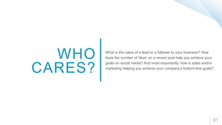 91
WHO
CARES?
What is the value of a lead or a follower to your business? How
does the number of ‘likes’ on a recent post help you achieve your
goals on social media? And most importantly, how is sales and/or
marketing helping you achieve your company’s bottom-line goals?
 