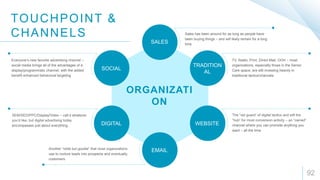 92
ORGANIZATI
ON
SOCIAL
SALES
TRADITION
AL
DIGITAL WEBSITE
EMAIL
Sales has been around for as long as people have
been buying things – and will likely remain for a long
time
TV, Radio, Print, Direct Mail, OOH – most
organizations, especially those in the Senior
Care space, are still investing heavily in
traditional tactics/channels
The “old guard” of digital tactics and still the
“hub” for most conversion activity – an “owned”
channel where you can promote anything you
want – all the time
Everyone’s new favorite advertising channel –
social media brings all of the advantages of a
display/programmatic channel, with the added
benefit enhanced behavioral targeting
SEM/SEO/PPC/Display/Video – call it whatever
you’d like, but digital advertising today
encompasses just about everything.
Another “oldie but goodie” that most organizations
use to nurture leads into prospects and eventually,
customers
TOUCHPOINT &
CHANNELS
 
