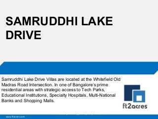 www.ft2acres.com
Cloud | Mobility| Analytics | RIMS
SAMRUDDHI LAKE
DRIVE
Samruddhi Lake Drive Villas are located at the Whitefield Old
Madras Road Intersection. In one of Bangalore’s prime
residential areas with strategic access to Tech Parks,
Educational Institutions, Specialty Hospitals, Multi-National
Banks and Shopping Malls.
 