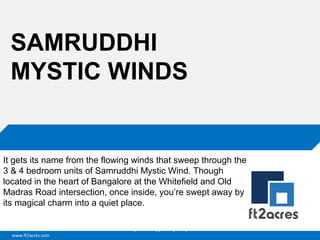 www.ft2acres.com
Cloud | Mobility| Analytics | RIMS
SAMRUDDHI
MYSTIC WINDS
It gets its name from the flowing winds that sweep through the
3 & 4 bedroom units of Samruddhi Mystic Wind. Though
located in the heart of Bangalore at the Whitefield and Old
Madras Road intersection, once inside, you’re swept away by
its magical charm into a quiet place.
 