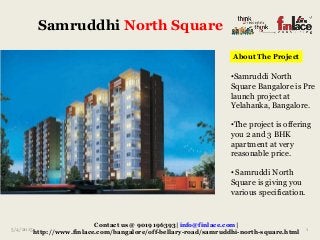 Samruddhi North Square
5/4/2015 1
Contact us @ 9019196393| info@finlace.com|
http://www.finlace.com/bangalore/off-bellary-road/samruddhi-north-square.html
About The Project
•Samruddi North
Square Bangalore is Pre
launch project at
Yelahanka, Bangalore.
•The project is offering
you 2 and 3 BHK
apartment at very
reasonable price.
• Samruddi North
Square is giving you
various specification.
 