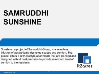 www.ft2acres.com
Cloud | Mobility| Analytics | RIMS
SAMRUDDHI
SUNSHINE
Sunshine, a project of Samruddhi Group, is a seamless
infusion of aesthetically designed spaces and comfort. The
project offers 3 BHK lifestyle apartments that are planned and
designed with utmost precision to provide maximum level of
comfort to the residents
 