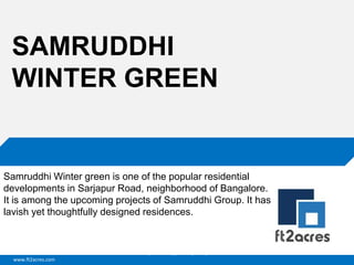 www.ft2acres.com
Cloud | Mobility| Analytics | RIMS
SAMRUDDHI
WINTER GREEN
Samruddhi Winter green is one of the popular residential
developments in Sarjapur Road, neighborhood of Bangalore.
It is among the upcoming projects of Samruddhi Group. It has
lavish yet thoughtfully designed residences.
 