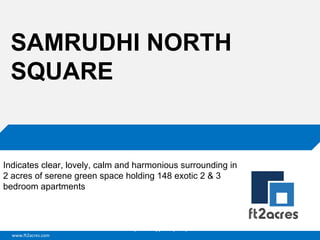 SAMRUDHI NORTH
SQUARE

Indicates clear, lovely, calm and harmonious surrounding in
2 acres of serene green space holding 148 exotic 2 & 3
bedroom apartments

Cloud | Mobility| Analytics | RIMS
www.ft2acres.com

 