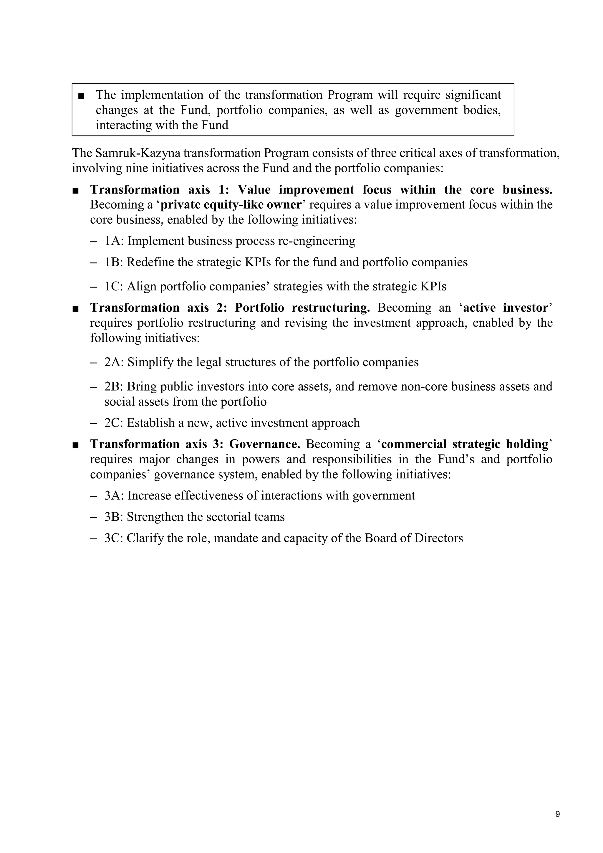 9
■ The implementation of the transformation Program will require significant
changes at the Fund, portfolio companies, as well as government bodies,
interacting with the Fund
The Samruk-Kazyna transformation Program consists of three critical axes of transformation,
involving nine initiatives across the Fund and the portfolio companies:
■ Transformation axis 1: Value improvement focus within the core business.
Becoming a ‘private equity-like owner’ requires a value improvement focus within the
core business, enabled by the following initiatives:
– 1A: Implement business process re-engineering
– 1B: Redefine the strategic KPIs for the fund and portfolio companies
– 1C: Align portfolio companies’ strategies with the strategic KPIs
■ Transformation axis 2: Portfolio restructuring. Becoming an ‘active investor’
requires portfolio restructuring and revising the investment approach, enabled by the
following initiatives:
– 2A: Simplify the legal structures of the portfolio companies
– 2B: Bring public investors into core assets, and remove non-core business assets and
social assets from the portfolio
– 2C: Establish a new, active investment approach
■ Transformation axis 3: Governance. Becoming a ‘commercial strategic holding’
requires major changes in powers and responsibilities in the Fund’s and portfolio
companies’ governance system, enabled by the following initiatives:
– 3A: Increase effectiveness of interactions with government
– 3B: Strengthen the sectorial teams
– 3C: Clarify the role, mandate and capacity of the Board of Directors
 