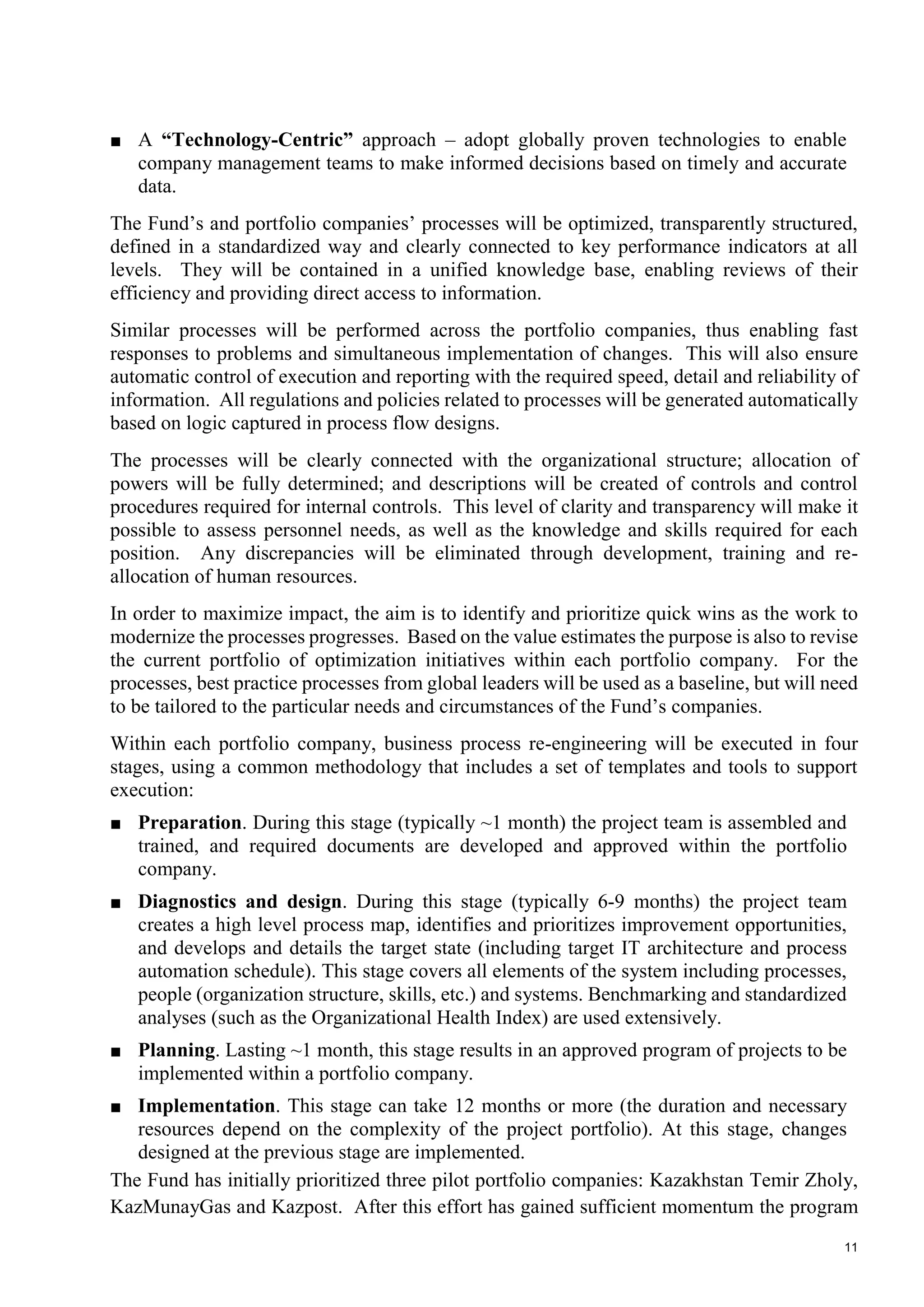 11
■ A “Technology-Centric” approach – adopt globally proven technologies to enable
company management teams to make informed decisions based on timely and accurate
data.
The Fund’s and portfolio companies’ processes will be optimized, transparently structured,
defined in a standardized way and clearly connected to key performance indicators at all
levels. They will be contained in a unified knowledge base, enabling reviews of their
efficiency and providing direct access to information.
Similar processes will be performed across the portfolio companies, thus enabling fast
responses to problems and simultaneous implementation of changes. This will also ensure
automatic control of execution and reporting with the required speed, detail and reliability of
information. All regulations and policies related to processes will be generated automatically
based on logic captured in process flow designs.
The processes will be clearly connected with the organizational structure; allocation of
powers will be fully determined; and descriptions will be created of controls and control
procedures required for internal controls. This level of clarity and transparency will make it
possible to assess personnel needs, as well as the knowledge and skills required for each
position. Any discrepancies will be eliminated through development, training and re-
allocation of human resources.
In order to maximize impact, the aim is to identify and prioritize quick wins as the work to
modernize the processes progresses. Based on the value estimates the purpose is also to revise
the current portfolio of optimization initiatives within each portfolio company. For the
processes, best practice processes from global leaders will be used as a baseline, but will need
to be tailored to the particular needs and circumstances of the Fund’s companies.
Within each portfolio company, business process re-engineering will be executed in four
stages, using a common methodology that includes a set of templates and tools to support
execution:
■ Preparation. During this stage (typically ~1 month) the project team is assembled and
trained, and required documents are developed and approved within the portfolio
company.
■ Diagnostics and design. During this stage (typically 6-9 months) the project team
creates a high level process map, identifies and prioritizes improvement opportunities,
and develops and details the target state (including target IT architecture and process
automation schedule). This stage covers all elements of the system including processes,
people (organization structure, skills, etc.) and systems. Benchmarking and standardized
analyses (such as the Organizational Health Index) are used extensively.
■ Planning. Lasting ~1 month, this stage results in an approved program of projects to be
implemented within a portfolio company.
■ Implementation. This stage can take 12 months or more (the duration and necessary
resources depend on the complexity of the project portfolio). At this stage, changes
designed at the previous stage are implemented.
The Fund has initially prioritized three pilot portfolio companies: Kazakhstan Temir Zholy,
KazMunayGas and Kazpost. After this effort has gained sufficient momentum the program
 