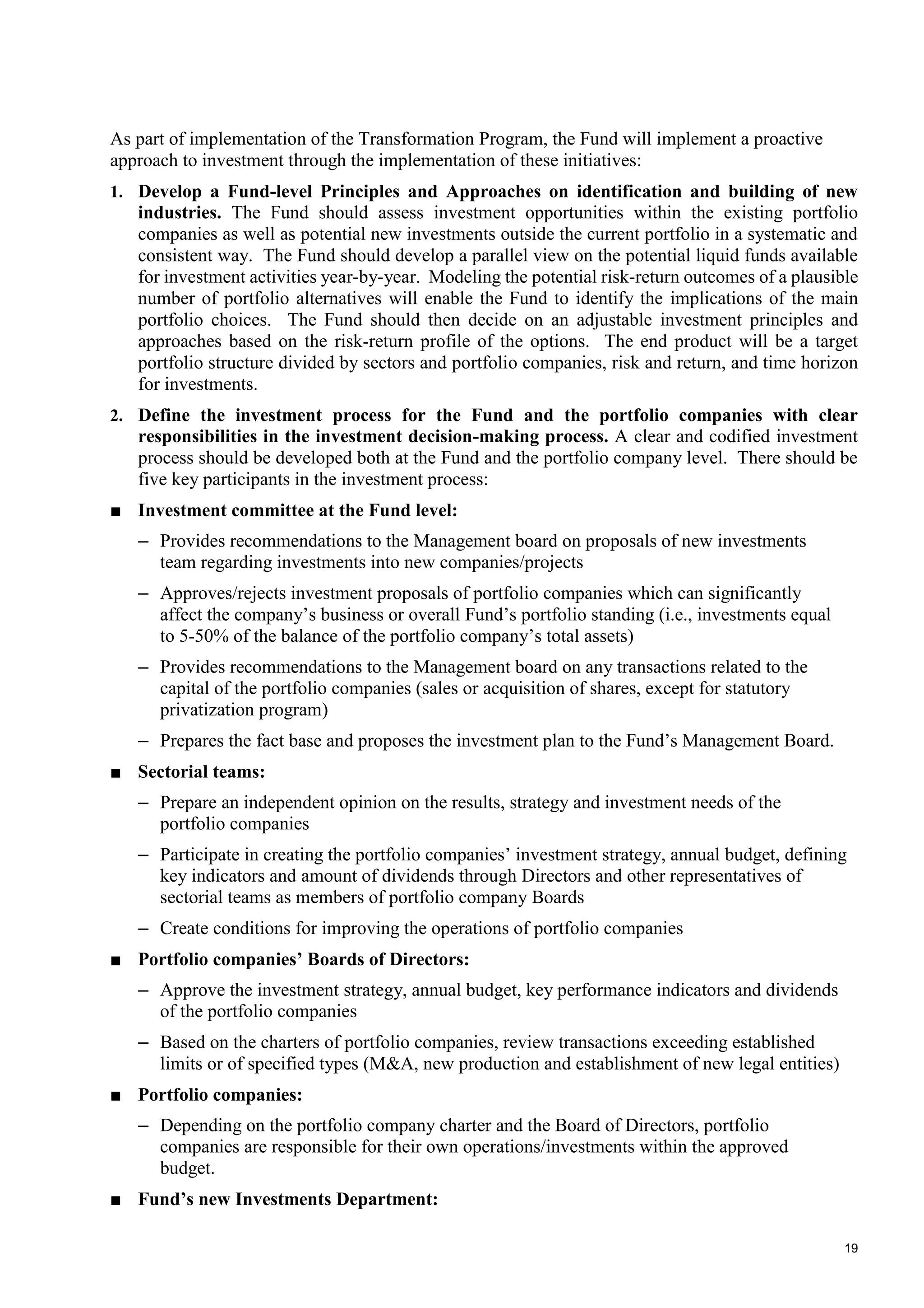 19
As part of implementation of the Transformation Program, the Fund will implement a proactive
approach to investment through the implementation of these initiatives:
1. Develop a Fund-level Principles and Approaches on identification and building of new
industries. The Fund should assess investment opportunities within the existing portfolio
companies as well as potential new investments outside the current portfolio in a systematic and
consistent way. The Fund should develop a parallel view on the potential liquid funds available
for investment activities year-by-year. Modeling the potential risk-return outcomes of a plausible
number of portfolio alternatives will enable the Fund to identify the implications of the main
portfolio choices. The Fund should then decide on an adjustable investment principles and
approaches based on the risk-return profile of the options. The end product will be a target
portfolio structure divided by sectors and portfolio companies, risk and return, and time horizon
for investments.
2. Define the investment process for the Fund and the portfolio companies with clear
responsibilities in the investment decision-making process. A clear and codified investment
process should be developed both at the Fund and the portfolio company level. There should be
five key participants in the investment process:
■ Investment committee at the Fund level:
– Provides recommendations to the Management board on proposals of new investments
team regarding investments into new companies/projects
– Approves/rejects investment proposals of portfolio companies which can significantly
affect the company’s business or overall Fund’s portfolio standing (i.e., investments equal
to 5-50% of the balance of the portfolio company’s total assets)
– Provides recommendations to the Management board on any transactions related to the
capital of the portfolio companies (sales or acquisition of shares, except for statutory
privatization program)
– Prepares the fact base and proposes the investment plan to the Fund’s Management Board.
■ Sectorial teams:
– Prepare an independent opinion on the results, strategy and investment needs of the
portfolio companies
– Participate in creating the portfolio companies’ investment strategy, annual budget, defining
key indicators and amount of dividends through Directors and other representatives of
sectorial teams as members of portfolio company Boards
– Create conditions for improving the operations of portfolio companies
■ Portfolio companies’ Boards of Directors:
– Approve the investment strategy, annual budget, key performance indicators and dividends
of the portfolio companies
– Based on the charters of portfolio companies, review transactions exceeding established
limits or of specified types (M&A, new production and establishment of new legal entities)
■ Portfolio companies:
– Depending on the portfolio company charter and the Board of Directors, portfolio
companies are responsible for their own operations/investments within the approved
budget.
■ Fund’s new Investments Department:
 