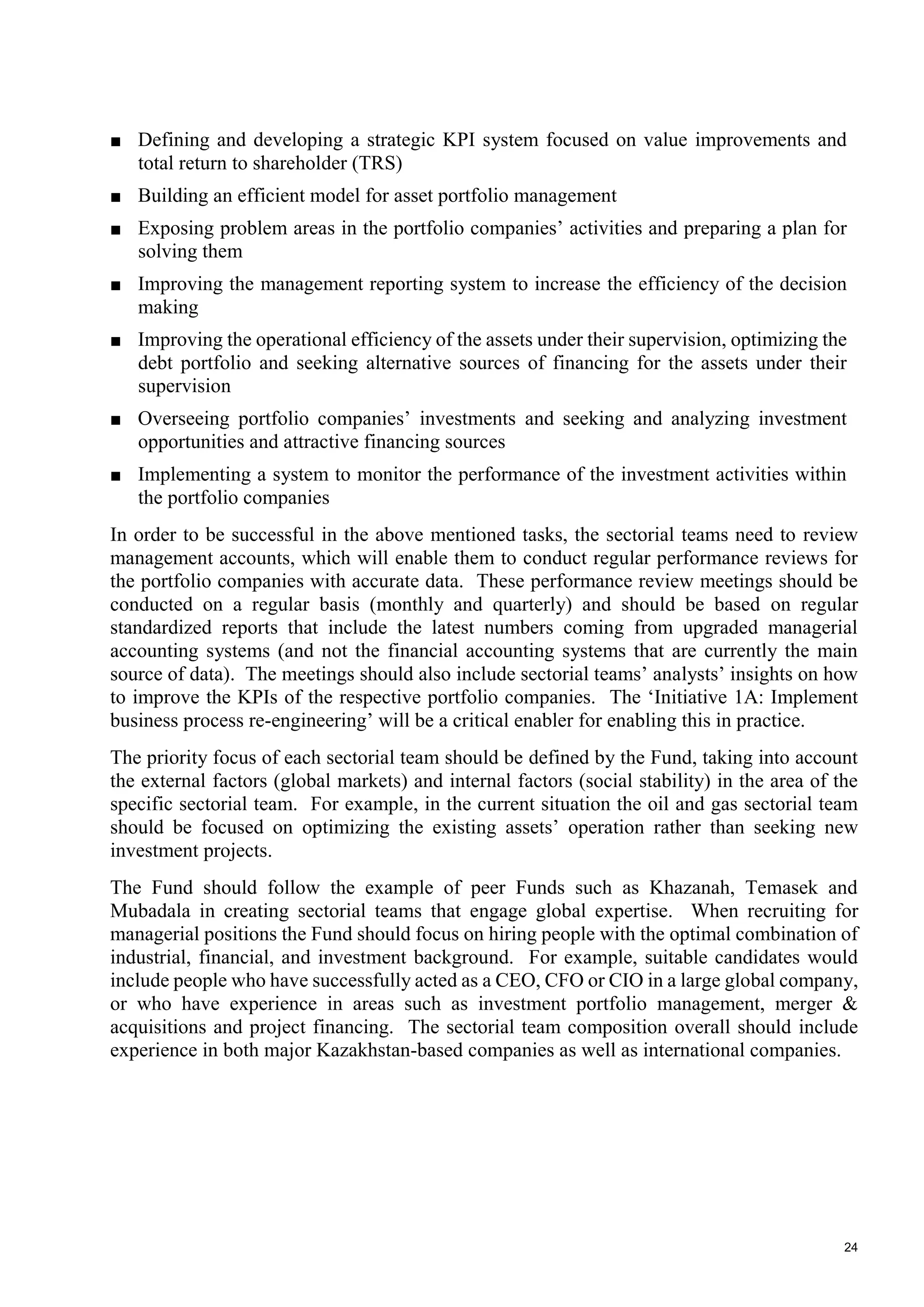 24
■ Defining and developing a strategic KPI system focused on value improvements and
total return to shareholder (TRS)
■ Building an efficient model for asset portfolio management
■ Exposing problem areas in the portfolio companies’ activities and preparing a plan for
solving them
■ Improving the management reporting system to increase the efficiency of the decision
making
■ Improving the operational efficiency of the assets under their supervision, optimizing the
debt portfolio and seeking alternative sources of financing for the assets under their
supervision
■ Overseeing portfolio companies’ investments and seeking and analyzing investment
opportunities and attractive financing sources
■ Implementing a system to monitor the performance of the investment activities within
the portfolio companies
In order to be successful in the above mentioned tasks, the sectorial teams need to review
management accounts, which will enable them to conduct regular performance reviews for
the portfolio companies with accurate data. These performance review meetings should be
conducted on a regular basis (monthly and quarterly) and should be based on regular
standardized reports that include the latest numbers coming from upgraded managerial
accounting systems (and not the financial accounting systems that are currently the main
source of data). The meetings should also include sectorial teams’ analysts’ insights on how
to improve the KPIs of the respective portfolio companies. The ‘Initiative 1A: Implement
business process re-engineering’ will be a critical enabler for enabling this in practice.
The priority focus of each sectorial team should be defined by the Fund, taking into account
the external factors (global markets) and internal factors (social stability) in the area of the
specific sectorial team. For example, in the current situation the oil and gas sectorial team
should be focused on optimizing the existing assets’ operation rather than seeking new
investment projects.
The Fund should follow the example of peer Funds such as Khazanah, Temasek and
Mubadala in creating sectorial teams that engage global expertise. When recruiting for
managerial positions the Fund should focus on hiring people with the optimal combination of
industrial, financial, and investment background. For example, suitable candidates would
include people who have successfully acted as a CEO, CFO or CIO in a large global company,
or who have experience in areas such as investment portfolio management, merger &
acquisitions and project financing. The sectorial team composition overall should include
experience in both major Kazakhstan-based companies as well as international companies.
 
