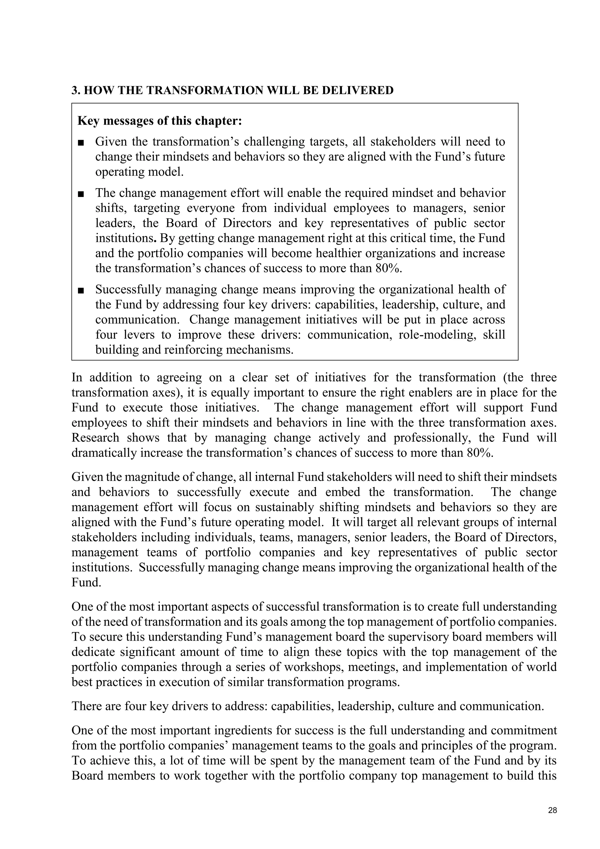 28
3. HOW THE TRANSFORMATION WILL BE DELIVERED
Key messages of this chapter:
■ Given the transformation’s challenging targets, all stakeholders will need to
change their mindsets and behaviors so they are aligned with the Fund’s future
operating model.
■ The change management effort will enable the required mindset and behavior
shifts, targeting everyone from individual employees to managers, senior
leaders, the Board of Directors and key representatives of public sector
institutions. By getting change management right at this critical time, the Fund
and the portfolio companies will become healthier organizations and increase
the transformation’s chances of success to more than 80%.
■ Successfully managing change means improving the organizational health of
the Fund by addressing four key drivers: capabilities, leadership, culture, and
communication. Change management initiatives will be put in place across
four levers to improve these drivers: communication, role-modeling, skill
building and reinforcing mechanisms.
In addition to agreeing on a clear set of initiatives for the transformation (the three
transformation axes), it is equally important to ensure the right enablers are in place for the
Fund to execute those initiatives. The change management effort will support Fund
employees to shift their mindsets and behaviors in line with the three transformation axes.
Research shows that by managing change actively and professionally, the Fund will
dramatically increase the transformation’s chances of success to more than 80%.
Given the magnitude of change, all internal Fund stakeholders will need to shift their mindsets
and behaviors to successfully execute and embed the transformation. The change
management effort will focus on sustainably shifting mindsets and behaviors so they are
aligned with the Fund’s future operating model. It will target all relevant groups of internal
stakeholders including individuals, teams, managers, senior leaders, the Board of Directors,
management teams of portfolio companies and key representatives of public sector
institutions. Successfully managing change means improving the organizational health of the
Fund.
One of the most important aspects of successful transformation is to create full understanding
of the need of transformation and its goals among the top management of portfolio companies.
To secure this understanding Fund’s management board the supervisory board members will
dedicate significant amount of time to align these topics with the top management of the
portfolio companies through a series of workshops, meetings, and implementation of world
best practices in execution of similar transformation programs.
There are four key drivers to address: capabilities, leadership, culture and communication.
One of the most important ingredients for success is the full understanding and commitment
from the portfolio companies’ management teams to the goals and principles of the program.
To achieve this, a lot of time will be spent by the management team of the Fund and by its
Board members to work together with the portfolio company top management to build this
 