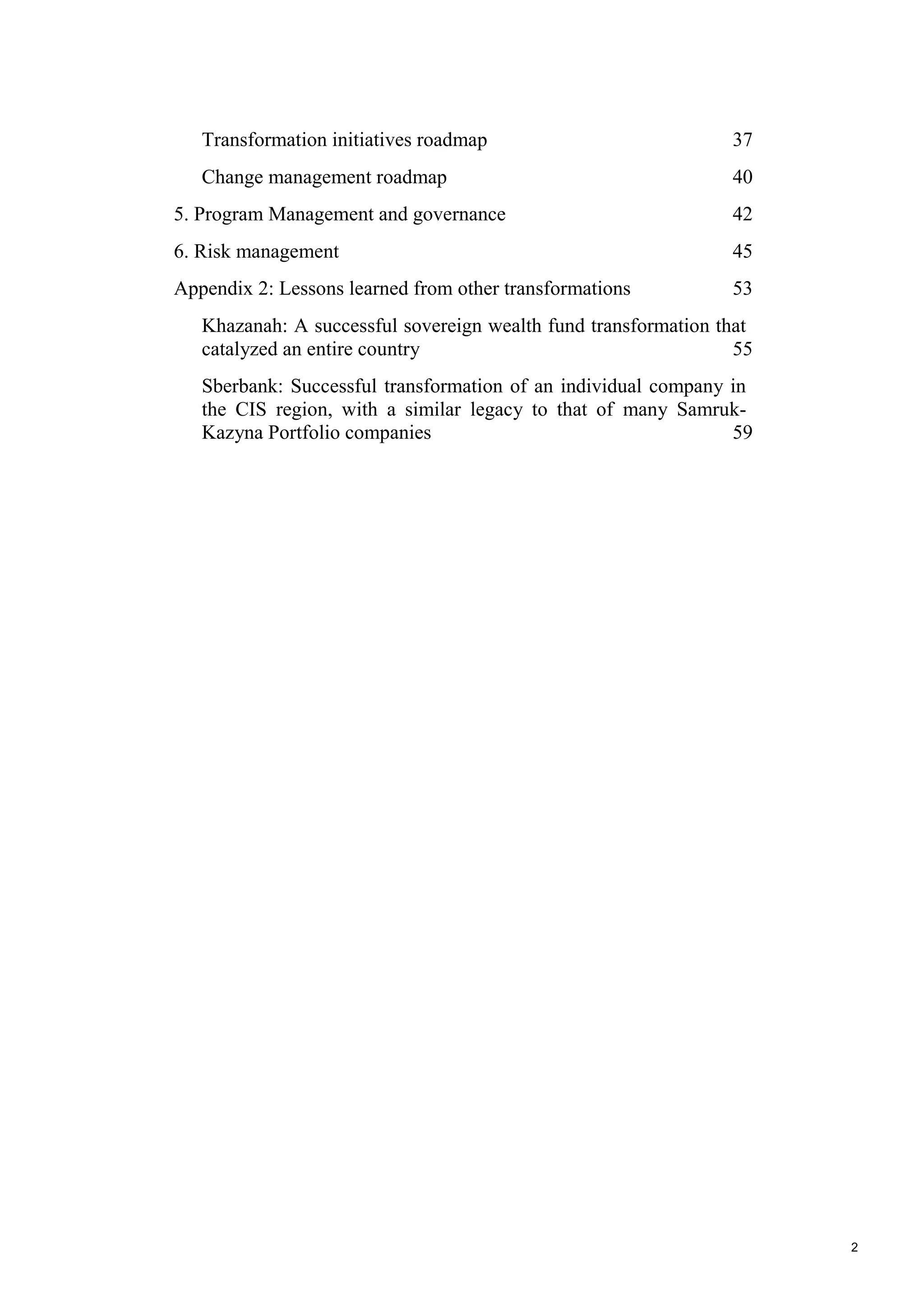 2
Transformation initiatives roadmap 37
Change management roadmap 40
5. Program Management and governance 42
6. Risk management 45
Appendix 2: Lessons learned from other transformations 53
Khazanah: A successful sovereign wealth fund transformation that
catalyzed an entire country 55
Sberbank: Successful transformation of an individual company in
the CIS region, with a similar legacy to that of many Samruk-
Kazyna Portfolio companies 59
 
