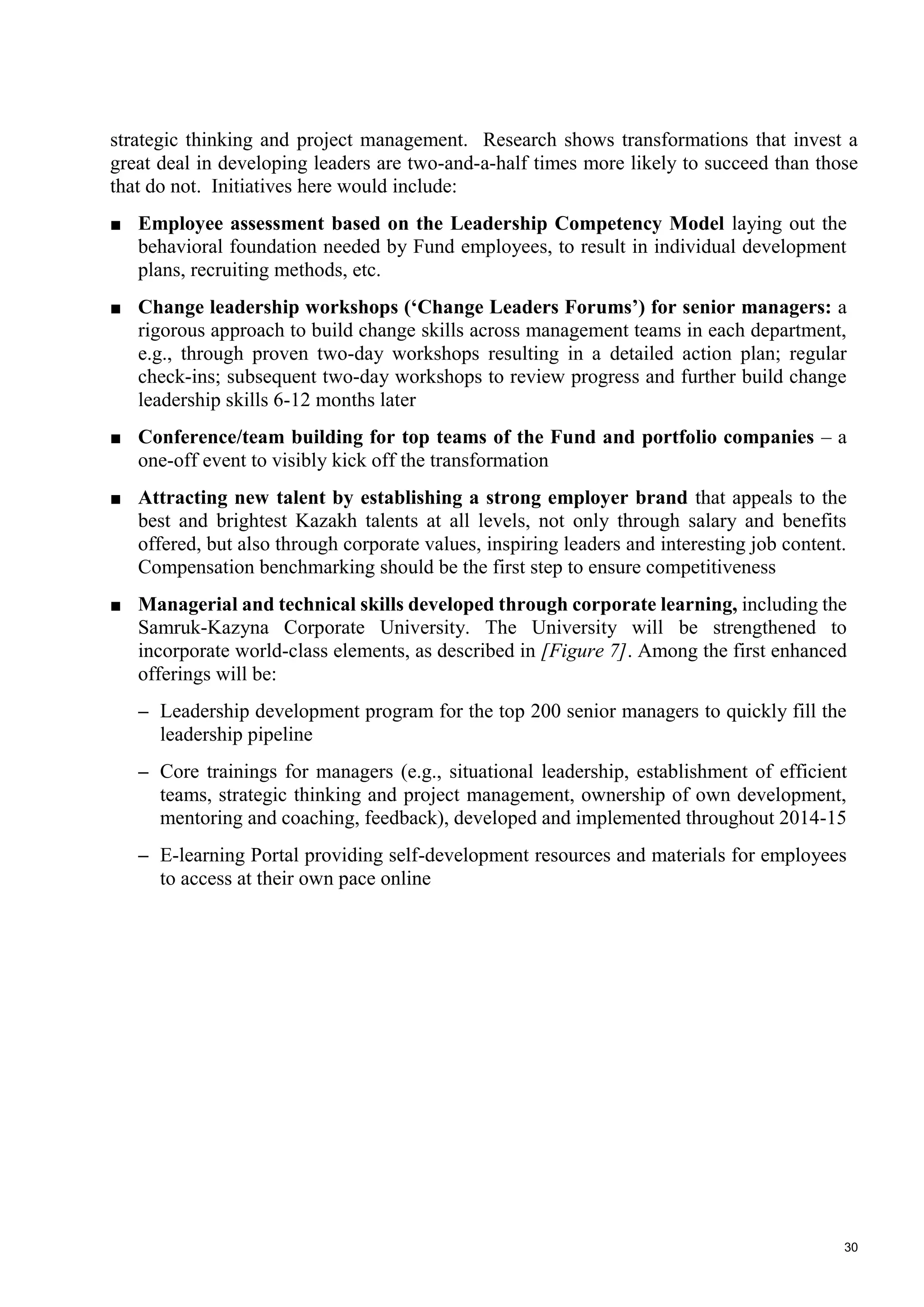 30
strategic thinking and project management. Research shows transformations that invest a
great deal in developing leaders are two-and-a-half times more likely to succeed than those
that do not. Initiatives here would include:
■ Employee assessment based on the Leadership Competency Model laying out the
behavioral foundation needed by Fund employees, to result in individual development
plans, recruiting methods, etc.
■ Change leadership workshops (‘Change Leaders Forums’) for senior managers: a
rigorous approach to build change skills across management teams in each department,
e.g., through proven two-day workshops resulting in a detailed action plan; regular
check-ins; subsequent two-day workshops to review progress and further build change
leadership skills 6-12 months later
■ Conference/team building for top teams of the Fund and portfolio companies – a
one-off event to visibly kick off the transformation
■ Attracting new talent by establishing a strong employer brand that appeals to the
best and brightest Kazakh talents at all levels, not only through salary and benefits
offered, but also through corporate values, inspiring leaders and interesting job content.
Compensation benchmarking should be the first step to ensure competitiveness
■ Managerial and technical skills developed through corporate learning, including the
Samruk-Kazyna Corporate University. The University will be strengthened to
incorporate world-class elements, as described in [Figure 7]. Among the first enhanced
offerings will be:
– Leadership development program for the top 200 senior managers to quickly fill the
leadership pipeline
– Core trainings for managers (e.g., situational leadership, establishment of efficient
teams, strategic thinking and project management, ownership of own development,
mentoring and coaching, feedback), developed and implemented throughout 2014-15
– E-learning Portal providing self-development resources and materials for employees
to access at their own pace online
 