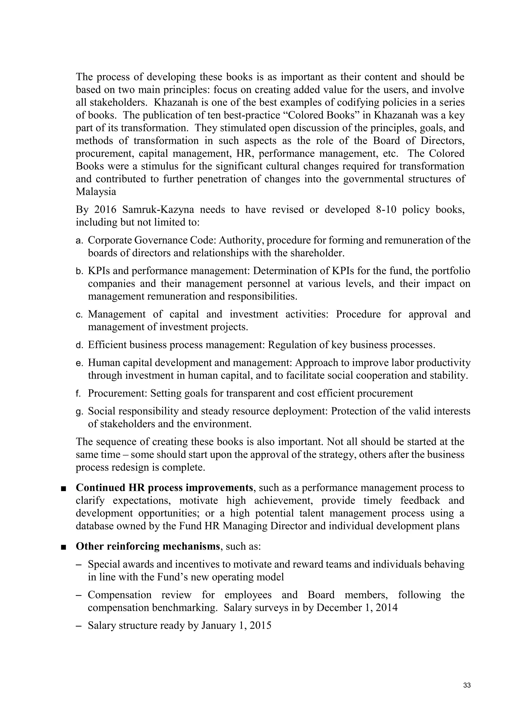 33
The process of developing these books is as important as their content and should be
based on two main principles: focus on creating added value for the users, and involve
all stakeholders. Khazanah is one of the best examples of codifying policies in a series
of books. The publication of ten best-practice “Colored Books” in Khazanah was a key
part of its transformation. They stimulated open discussion of the principles, goals, and
methods of transformation in such aspects as the role of the Board of Directors,
procurement, capital management, HR, performance management, etc. The Colored
Books were a stimulus for the significant cultural changes required for transformation
and contributed to further penetration of changes into the governmental structures of
Malaysia
By 2016 Samruk-Kazyna needs to have revised or developed 8-10 policy books,
including but not limited to:
a. Corporate Governance Code: Authority, procedure for forming and remuneration of the
boards of directors and relationships with the shareholder.
b. KPIs and performance management: Determination of KPIs for the fund, the portfolio
companies and their management personnel at various levels, and their impact on
management remuneration and responsibilities.
c. Management of capital and investment activities: Procedure for approval and
management of investment projects.
d. Efficient business process management: Regulation of key business processes.
e. Human capital development and management: Approach to improve labor productivity
through investment in human capital, and to facilitate social cooperation and stability.
f. Procurement: Setting goals for transparent and cost efficient procurement
g. Social responsibility and steady resource deployment: Protection of the valid interests
of stakeholders and the environment.
The sequence of creating these books is also important. Not all should be started at the
same time – some should start upon the approval of the strategy, others after the business
process redesign is complete.
■ Continued HR process improvements, such as a performance management process to
clarify expectations, motivate high achievement, provide timely feedback and
development opportunities; or a high potential talent management process using a
database owned by the Fund HR Managing Director and individual development plans
■ Other reinforcing mechanisms, such as:
– Special awards and incentives to motivate and reward teams and individuals behaving
in line with the Fund’s new operating model
– Compensation review for employees and Board members, following the
compensation benchmarking. Salary surveys in by December 1, 2014
– Salary structure ready by January 1, 2015
 