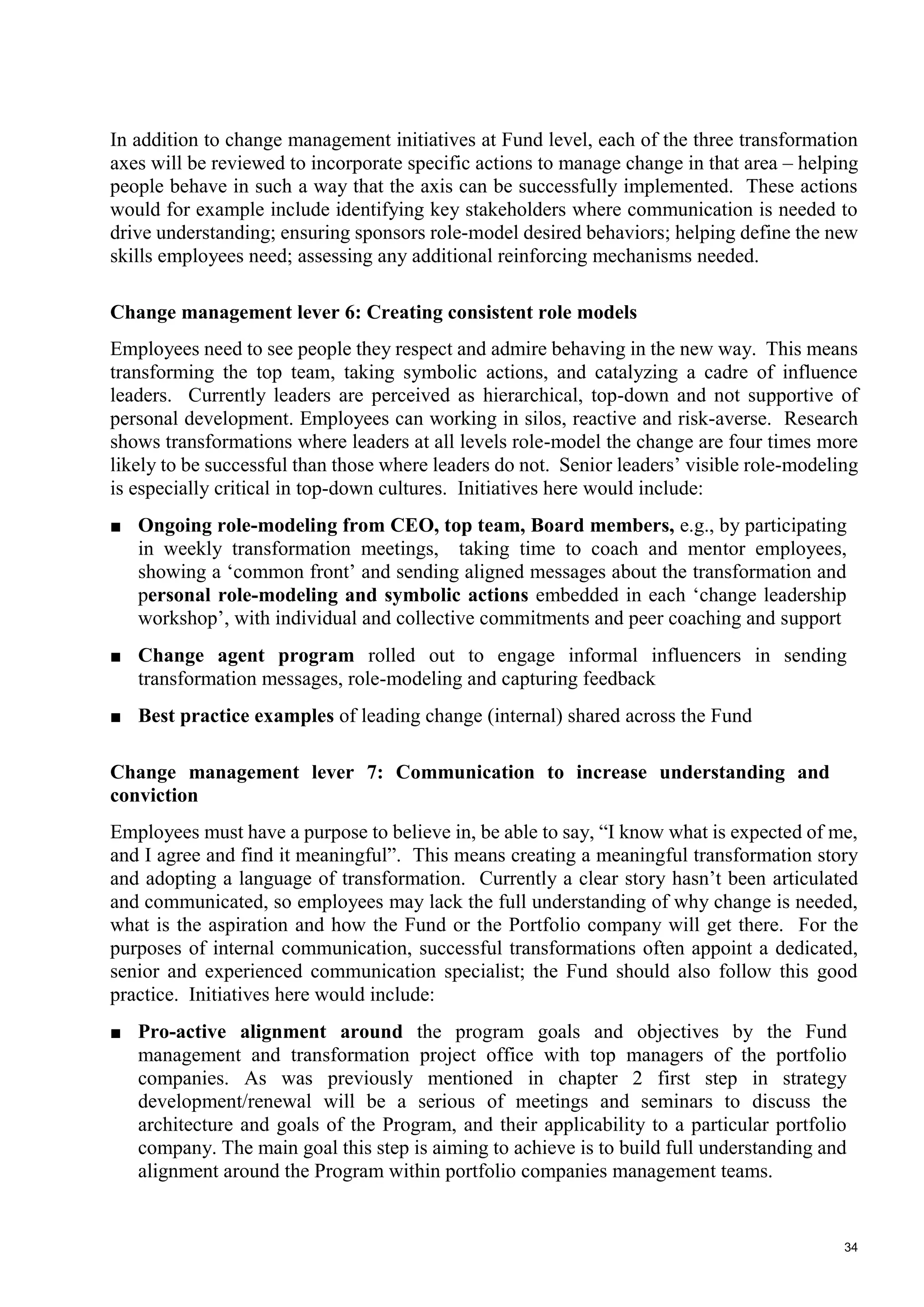 34
In addition to change management initiatives at Fund level, each of the three transformation
axes will be reviewed to incorporate specific actions to manage change in that area – helping
people behave in such a way that the axis can be successfully implemented. These actions
would for example include identifying key stakeholders where communication is needed to
drive understanding; ensuring sponsors role-model desired behaviors; helping define the new
skills employees need; assessing any additional reinforcing mechanisms needed.
Change management lever 6: Creating consistent role models
Employees need to see people they respect and admire behaving in the new way. This means
transforming the top team, taking symbolic actions, and catalyzing a cadre of influence
leaders. Currently leaders are perceived as hierarchical, top-down and not supportive of
personal development. Employees can working in silos, reactive and risk-averse. Research
shows transformations where leaders at all levels role-model the change are four times more
likely to be successful than those where leaders do not. Senior leaders’ visible role-modeling
is especially critical in top-down cultures. Initiatives here would include:
■ Ongoing role-modeling from CEO, top team, Board members, e.g., by participating
in weekly transformation meetings, taking time to coach and mentor employees,
showing a ‘common front’ and sending aligned messages about the transformation and
personal role-modeling and symbolic actions embedded in each ‘change leadership
workshop’, with individual and collective commitments and peer coaching and support
■ Change agent program rolled out to engage informal influencers in sending
transformation messages, role-modeling and capturing feedback
■ Best practice examples of leading change (internal) shared across the Fund
Change management lever 7: Communication to increase understanding and
conviction
Employees must have a purpose to believe in, be able to say, “I know what is expected of me,
and I agree and find it meaningful”. This means creating a meaningful transformation story
and adopting a language of transformation. Currently a clear story hasn’t been articulated
and communicated, so employees may lack the full understanding of why change is needed,
what is the aspiration and how the Fund or the Portfolio company will get there. For the
purposes of internal communication, successful transformations often appoint a dedicated,
senior and experienced communication specialist; the Fund should also follow this good
practice. Initiatives here would include:
■ Pro-active alignment around the program goals and objectives by the Fund
management and transformation project office with top managers of the portfolio
companies. As was previously mentioned in chapter 2 first step in strategy
development/renewal will be a serious of meetings and seminars to discuss the
architecture and goals of the Program, and their applicability to a particular portfolio
company. The main goal this step is aiming to achieve is to build full understanding and
alignment around the Program within portfolio companies management teams.
 