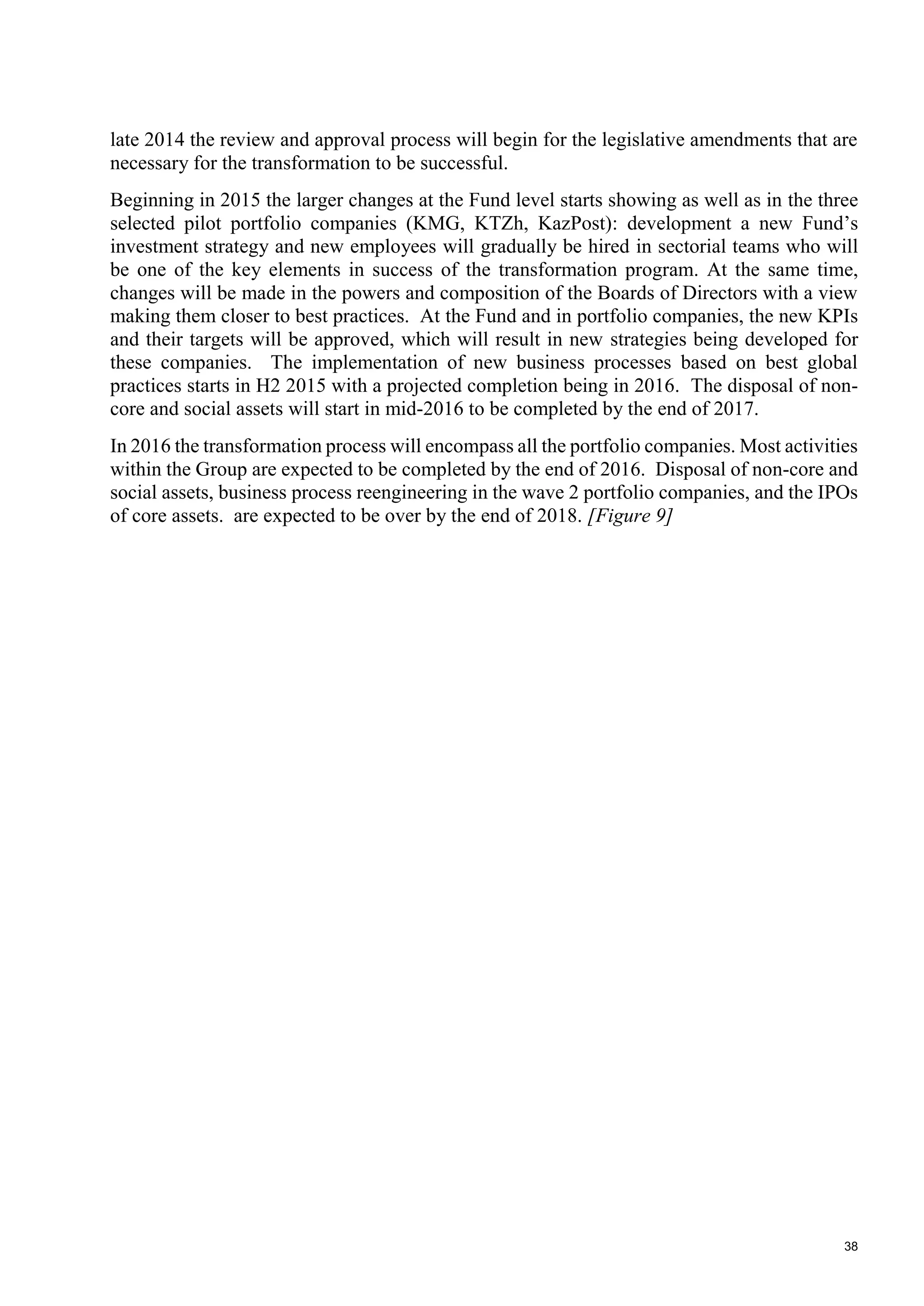 38
late 2014 the review and approval process will begin for the legislative amendments that are
necessary for the transformation to be successful.
Beginning in 2015 the larger changes at the Fund level starts showing as well as in the three
selected pilot portfolio companies (KMG, KTZh, KazPost): development a new Fund’s
investment strategy and new employees will gradually be hired in sectorial teams who will
be one of the key elements in success of the transformation program. At the same time,
changes will be made in the powers and composition of the Boards of Directors with a view
making them closer to best practices. At the Fund and in portfolio companies, the new KPIs
and their targets will be approved, which will result in new strategies being developed for
these companies. The implementation of new business processes based on best global
practices starts in H2 2015 with a projected completion being in 2016. The disposal of non-
core and social assets will start in mid-2016 to be completed by the end of 2017.
In 2016 the transformation process will encompass all the portfolio companies. Most activities
within the Group are expected to be completed by the end of 2016. Disposal of non-core and
social assets, business process reengineering in the wave 2 portfolio companies, and the IPOs
of core assets. are expected to be over by the end of 2018. [Figure 9]
 