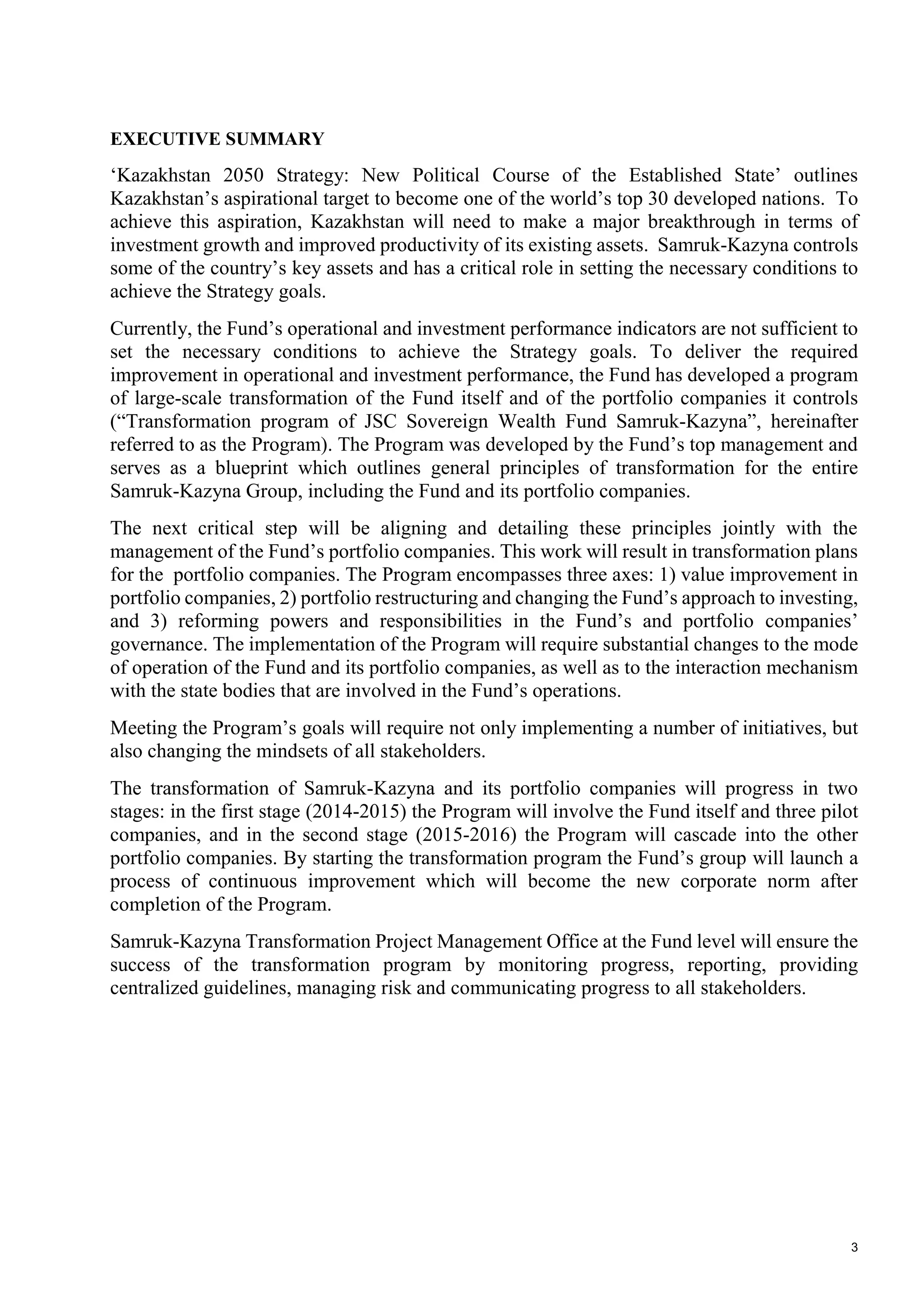 3
EXECUTIVE SUMMARY
‘Kazakhstan 2050 Strategy: New Political Course of the Established State’ outlines
Kazakhstan’s aspirational target to become one of the world’s top 30 developed nations. To
achieve this aspiration, Kazakhstan will need to make a major breakthrough in terms of
investment growth and improved productivity of its existing assets. Samruk-Kazyna controls
some of the country’s key assets and has a critical role in setting the necessary conditions to
achieve the Strategy goals.
Currently, the Fund’s operational and investment performance indicators are not sufficient to
set the necessary conditions to achieve the Strategy goals. To deliver the required
improvement in operational and investment performance, the Fund has developed a program
of large-scale transformation of the Fund itself and of the portfolio companies it controls
(“Transformation program of JSC Sovereign Wealth Fund Samruk-Kazyna”, hereinafter
referred to as the Program). The Program was developed by the Fund’s top management and
serves as a blueprint which outlines general principles of transformation for the entire
Samruk-Kazyna Group, including the Fund and its portfolio companies.
The next critical step will be aligning and detailing these principles jointly with the
management of the Fund’s portfolio companies. This work will result in transformation plans
for the portfolio companies. The Program encompasses three axes: 1) value improvement in
portfolio companies, 2) portfolio restructuring and changing the Fund’s approach to investing,
and 3) reforming powers and responsibilities in the Fund’s and portfolio companies’
governance. The implementation of the Program will require substantial changes to the mode
of operation of the Fund and its portfolio companies, as well as to the interaction mechanism
with the state bodies that are involved in the Fund’s operations.
Meeting the Program’s goals will require not only implementing a number of initiatives, but
also changing the mindsets of all stakeholders.
The transformation of Samruk-Kazyna and its portfolio companies will progress in two
stages: in the first stage (2014-2015) the Program will involve the Fund itself and three pilot
companies, and in the second stage (2015-2016) the Program will cascade into the other
portfolio companies. By starting the transformation program the Fund’s group will launch a
process of continuous improvement which will become the new corporate norm after
completion of the Program.
Samruk-Kazyna Transformation Project Management Office at the Fund level will ensure the
success of the transformation program by monitoring progress, reporting, providing
centralized guidelines, managing risk and communicating progress to all stakeholders.
 