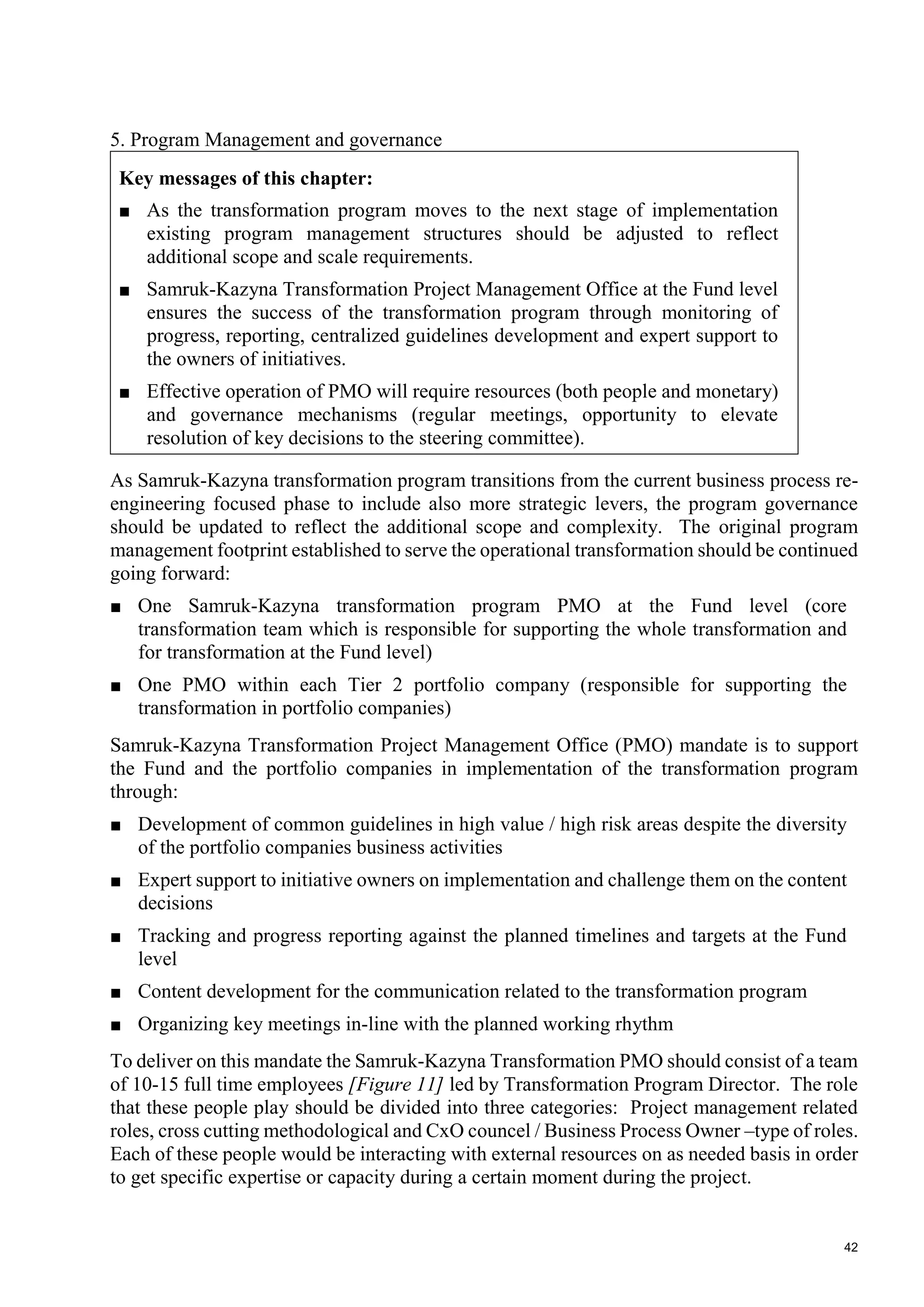 42
5. Program Management and governance
Key messages of this chapter:
■ As the transformation program moves to the next stage of implementation
existing program management structures should be adjusted to reflect
additional scope and scale requirements.
■ Samruk-Kazyna Transformation Project Management Office at the Fund level
ensures the success of the transformation program through monitoring of
progress, reporting, centralized guidelines development and expert support to
the owners of initiatives.
■ Effective operation of PMO will require resources (both people and monetary)
and governance mechanisms (regular meetings, opportunity to elevate
resolution of key decisions to the steering committee).
As Samruk-Kazyna transformation program transitions from the current business process re-
engineering focused phase to include also more strategic levers, the program governance
should be updated to reflect the additional scope and complexity. The original program
management footprint established to serve the operational transformation should be continued
going forward:
■ One Samruk-Kazyna transformation program PMO at the Fund level (core
transformation team which is responsible for supporting the whole transformation and
for transformation at the Fund level)
■ One PMO within each Tier 2 portfolio company (responsible for supporting the
transformation in portfolio companies)
Samruk-Kazyna Transformation Project Management Office (PMO) mandate is to support
the Fund and the portfolio companies in implementation of the transformation program
through:
■ Development of common guidelines in high value / high risk areas despite the diversity
of the portfolio companies business activities
■ Expert support to initiative owners on implementation and challenge them on the content
decisions
■ Tracking and progress reporting against the planned timelines and targets at the Fund
level
■ Content development for the communication related to the transformation program
■ Organizing key meetings in-line with the planned working rhythm
To deliver on this mandate the Samruk-Kazyna Transformation PMO should consist of a team
of 10-15 full time employees [Figure 11] led by Transformation Program Director. The role
that these people play should be divided into three categories: Project management related
roles, cross cutting methodological and CxO councel / Business Process Owner –type of roles.
Each of these people would be interacting with external resources on as needed basis in order
to get specific expertise or capacity during a certain moment during the project.
 