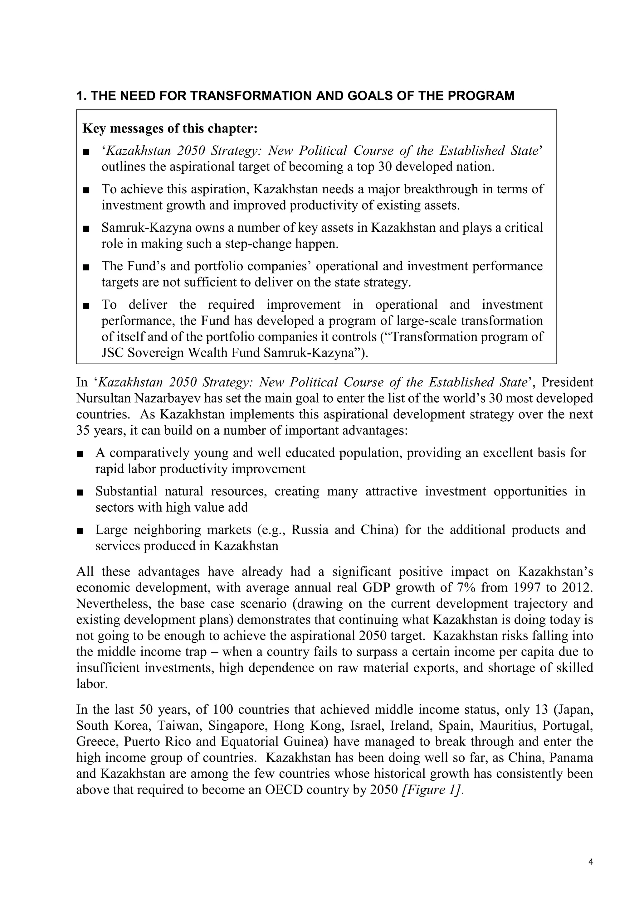 4
1. THE NEED FOR TRANSFORMATION AND GOALS OF THE PROGRAM
Key messages of this chapter:
■ ‘Kazakhstan 2050 Strategy: New Political Course of the Established State’
outlines the aspirational target of becoming a top 30 developed nation.
■ To achieve this aspiration, Kazakhstan needs a major breakthrough in terms of
investment growth and improved productivity of existing assets.
■ Samruk-Kazyna owns a number of key assets in Kazakhstan and plays a critical
role in making such a step-change happen.
■ The Fund’s and portfolio companies’ operational and investment performance
targets are not sufficient to deliver on the state strategy.
■ To deliver the required improvement in operational and investment
performance, the Fund has developed a program of large-scale transformation
of itself and of the portfolio companies it controls (“Transformation program of
JSC Sovereign Wealth Fund Samruk-Kazyna”).
In ‘Kazakhstan 2050 Strategy: New Political Course of the Established State’, President
Nursultan Nazarbayev has set the main goal to enter the list of the world’s 30 most developed
countries. As Kazakhstan implements this aspirational development strategy over the next
35 years, it can build on a number of important advantages:
■ A comparatively young and well educated population, providing an excellent basis for
rapid labor productivity improvement
■ Substantial natural resources, creating many attractive investment opportunities in
sectors with high value add
■ Large neighboring markets (e.g., Russia and China) for the additional products and
services produced in Kazakhstan
All these advantages have already had a significant positive impact on Kazakhstan’s
economic development, with average annual real GDP growth of 7% from 1997 to 2012.
Nevertheless, the base case scenario (drawing on the current development trajectory and
existing development plans) demonstrates that continuing what Kazakhstan is doing today is
not going to be enough to achieve the aspirational 2050 target. Kazakhstan risks falling into
the middle income trap – when a country fails to surpass a certain income per capita due to
insufficient investments, high dependence on raw material exports, and shortage of skilled
labor.
In the last 50 years, of 100 countries that achieved middle income status, only 13 (Japan,
South Korea, Taiwan, Singapore, Hong Kong, Israel, Ireland, Spain, Mauritius, Portugal,
Greece, Puerto Rico and Equatorial Guinea) have managed to break through and enter the
high income group of countries. Kazakhstan has been doing well so far, as China, Panama
and Kazakhstan are among the few countries whose historical growth has consistently been
above that required to become an OECD country by 2050 [Figure 1].
 