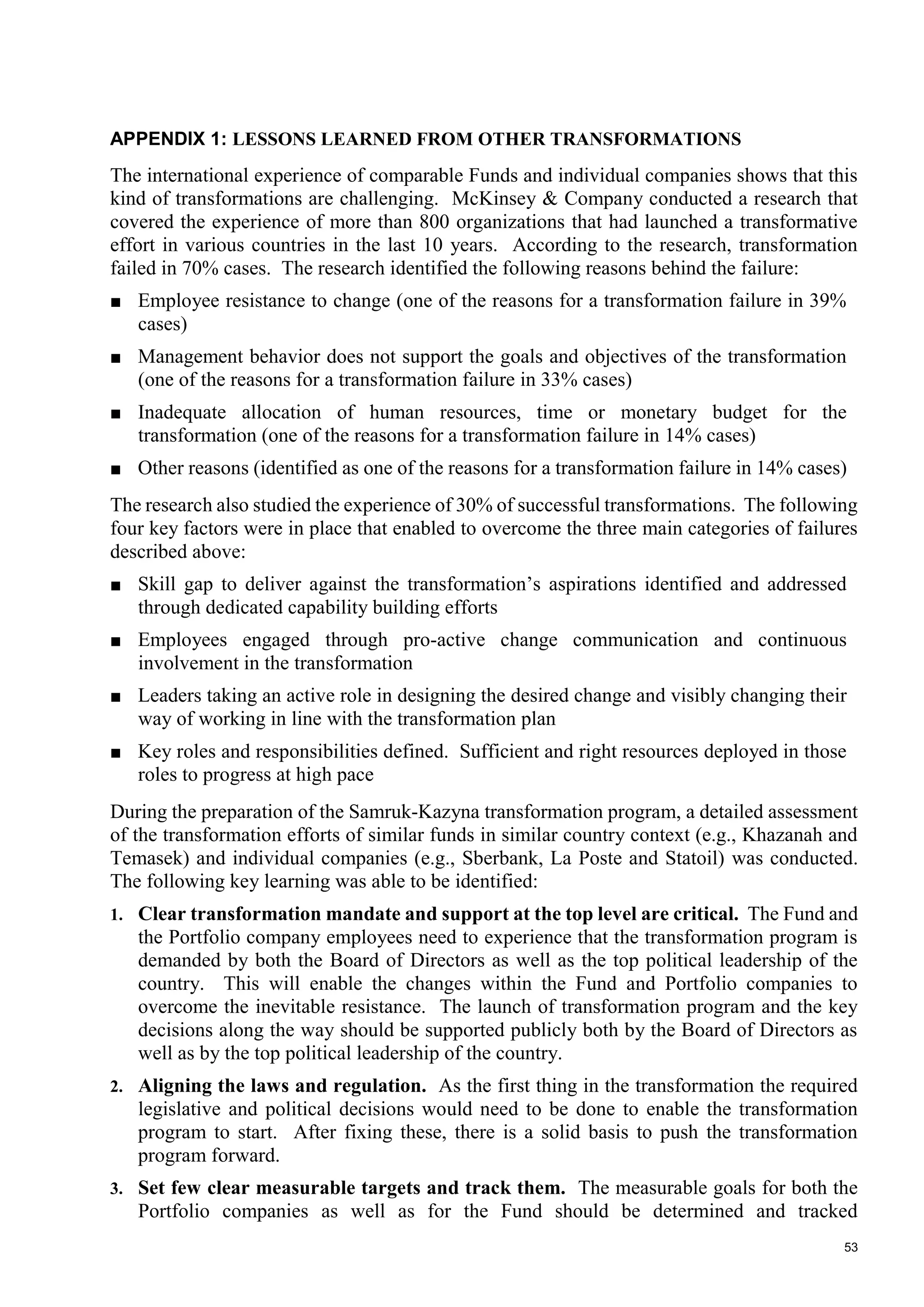 53
APPENDIX 1: LESSONS LEARNED FROM OTHER TRANSFORMATIONS
The international experience of comparable Funds and individual companies shows that this
kind of transformations are challenging. McKinsey & Company conducted a research that
covered the experience of more than 800 organizations that had launched a transformative
effort in various countries in the last 10 years. According to the research, transformation
failed in 70% cases. The research identified the following reasons behind the failure:
■ Employee resistance to change (one of the reasons for a transformation failure in 39%
cases)
■ Management behavior does not support the goals and objectives of the transformation
(one of the reasons for a transformation failure in 33% cases)
■ Inadequate allocation of human resources, time or monetary budget for the
transformation (one of the reasons for a transformation failure in 14% cases)
■ Other reasons (identified as one of the reasons for a transformation failure in 14% cases)
The research also studied the experience of 30% of successful transformations. The following
four key factors were in place that enabled to overcome the three main categories of failures
described above:
■ Skill gap to deliver against the transformation’s aspirations identified and addressed
through dedicated capability building efforts
■ Employees engaged through pro-active change communication and continuous
involvement in the transformation
■ Leaders taking an active role in designing the desired change and visibly changing their
way of working in line with the transformation plan
■ Key roles and responsibilities defined. Sufficient and right resources deployed in those
roles to progress at high pace
During the preparation of the Samruk-Kazyna transformation program, a detailed assessment
of the transformation efforts of similar funds in similar country context (e.g., Khazanah and
Temasek) and individual companies (e.g., Sberbank, La Poste and Statoil) was conducted.
The following key learning was able to be identified:
1. Clear transformation mandate and support at the top level are critical. The Fund and
the Portfolio company employees need to experience that the transformation program is
demanded by both the Board of Directors as well as the top political leadership of the
country. This will enable the changes within the Fund and Portfolio companies to
overcome the inevitable resistance. The launch of transformation program and the key
decisions along the way should be supported publicly both by the Board of Directors as
well as by the top political leadership of the country.
2. Aligning the laws and regulation. As the first thing in the transformation the required
legislative and political decisions would need to be done to enable the transformation
program to start. After fixing these, there is a solid basis to push the transformation
program forward.
3. Set few clear measurable targets and track them. The measurable goals for both the
Portfolio companies as well as for the Fund should be determined and tracked
 