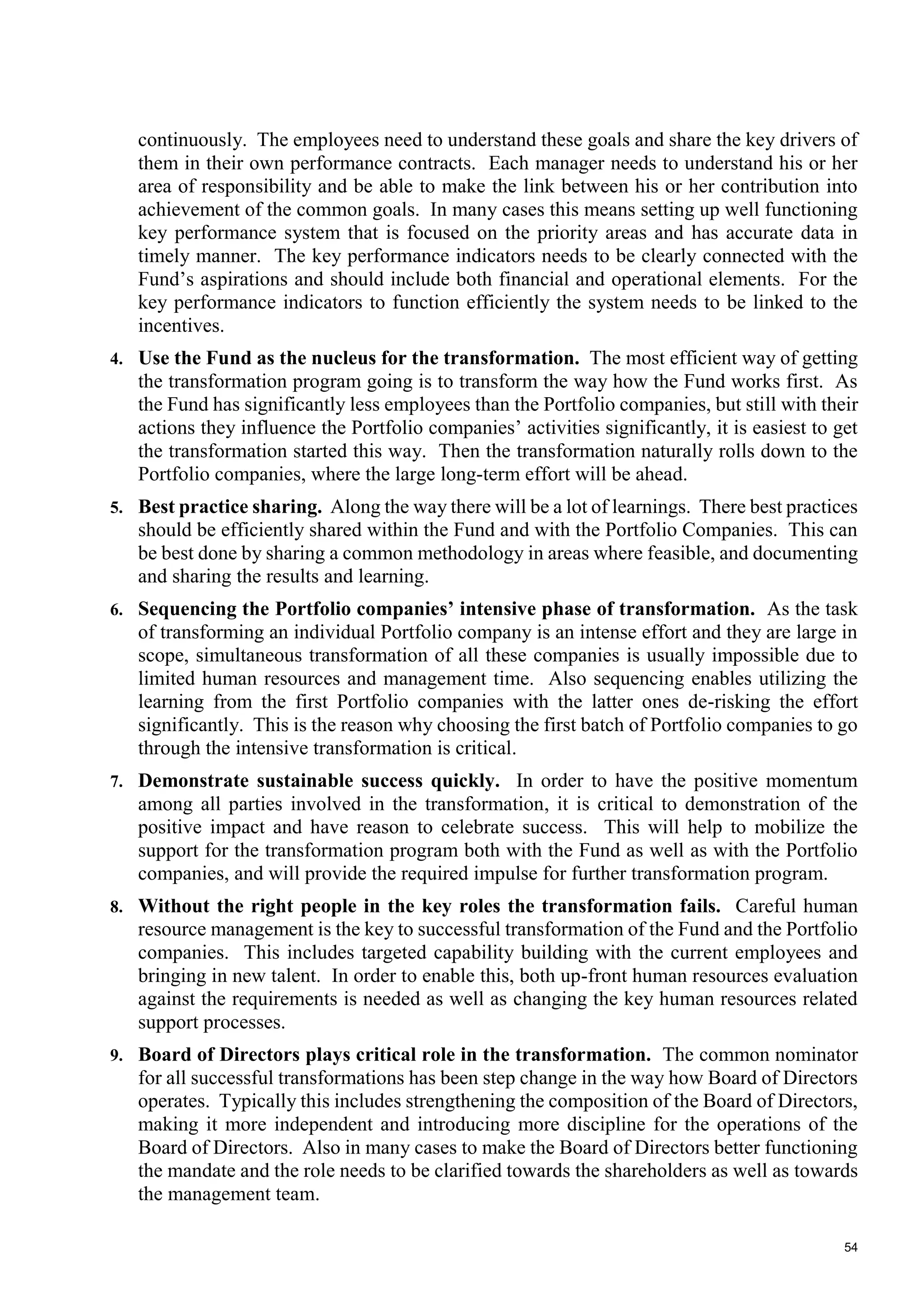 54
continuously. The employees need to understand these goals and share the key drivers of
them in their own performance contracts. Each manager needs to understand his or her
area of responsibility and be able to make the link between his or her contribution into
achievement of the common goals. In many cases this means setting up well functioning
key performance system that is focused on the priority areas and has accurate data in
timely manner. The key performance indicators needs to be clearly connected with the
Fund’s aspirations and should include both financial and operational elements. For the
key performance indicators to function efficiently the system needs to be linked to the
incentives.
4. Use the Fund as the nucleus for the transformation. The most efficient way of getting
the transformation program going is to transform the way how the Fund works first. As
the Fund has significantly less employees than the Portfolio companies, but still with their
actions they influence the Portfolio companies’ activities significantly, it is easiest to get
the transformation started this way. Then the transformation naturally rolls down to the
Portfolio companies, where the large long-term effort will be ahead.
5. Best practice sharing. Along the way there will be a lot of learnings. There best practices
should be efficiently shared within the Fund and with the Portfolio Companies. This can
be best done by sharing a common methodology in areas where feasible, and documenting
and sharing the results and learning.
6. Sequencing the Portfolio companies’ intensive phase of transformation. As the task
of transforming an individual Portfolio company is an intense effort and they are large in
scope, simultaneous transformation of all these companies is usually impossible due to
limited human resources and management time. Also sequencing enables utilizing the
learning from the first Portfolio companies with the latter ones de-risking the effort
significantly. This is the reason why choosing the first batch of Portfolio companies to go
through the intensive transformation is critical.
7. Demonstrate sustainable success quickly. In order to have the positive momentum
among all parties involved in the transformation, it is critical to demonstration of the
positive impact and have reason to celebrate success. This will help to mobilize the
support for the transformation program both with the Fund as well as with the Portfolio
companies, and will provide the required impulse for further transformation program.
8. Without the right people in the key roles the transformation fails. Careful human
resource management is the key to successful transformation of the Fund and the Portfolio
companies. This includes targeted capability building with the current employees and
bringing in new talent. In order to enable this, both up-front human resources evaluation
against the requirements is needed as well as changing the key human resources related
support processes.
9. Board of Directors plays critical role in the transformation. The common nominator
for all successful transformations has been step change in the way how Board of Directors
operates. Typically this includes strengthening the composition of the Board of Directors,
making it more independent and introducing more discipline for the operations of the
Board of Directors. Also in many cases to make the Board of Directors better functioning
the mandate and the role needs to be clarified towards the shareholders as well as towards
the management team.
 