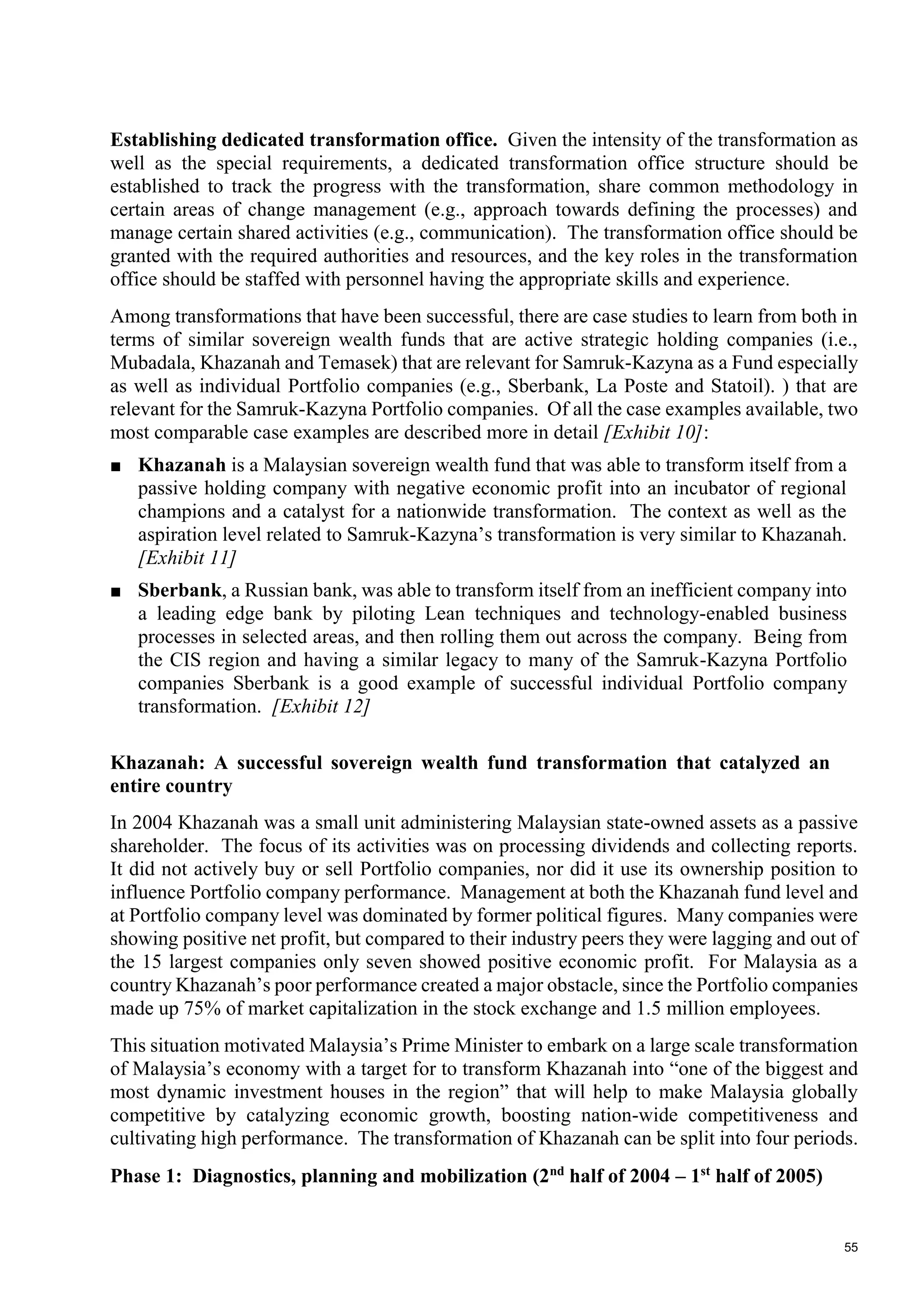55
Establishing dedicated transformation office. Given the intensity of the transformation as
well as the special requirements, a dedicated transformation office structure should be
established to track the progress with the transformation, share common methodology in
certain areas of change management (e.g., approach towards defining the processes) and
manage certain shared activities (e.g., communication). The transformation office should be
granted with the required authorities and resources, and the key roles in the transformation
office should be staffed with personnel having the appropriate skills and experience.
Among transformations that have been successful, there are case studies to learn from both in
terms of similar sovereign wealth funds that are active strategic holding companies (i.e.,
Mubadala, Khazanah and Temasek) that are relevant for Samruk-Kazyna as a Fund especially
as well as individual Portfolio companies (e.g., Sberbank, La Poste and Statoil). ) that are
relevant for the Samruk-Kazyna Portfolio companies. Of all the case examples available, two
most comparable case examples are described more in detail [Exhibit 10]:
■ Khazanah is a Malaysian sovereign wealth fund that was able to transform itself from a
passive holding company with negative economic profit into an incubator of regional
champions and a catalyst for a nationwide transformation. The context as well as the
aspiration level related to Samruk-Kazyna’s transformation is very similar to Khazanah.
[Exhibit 11]
■ Sberbank, a Russian bank, was able to transform itself from an inefficient company into
a leading edge bank by piloting Lean techniques and technology-enabled business
processes in selected areas, and then rolling them out across the company. Being from
the CIS region and having a similar legacy to many of the Samruk-Kazyna Portfolio
companies Sberbank is a good example of successful individual Portfolio company
transformation. [Exhibit 12]
Khazanah: A successful sovereign wealth fund transformation that catalyzed an
entire country
In 2004 Khazanah was a small unit administering Malaysian state-owned assets as a passive
shareholder. The focus of its activities was on processing dividends and collecting reports.
It did not actively buy or sell Portfolio companies, nor did it use its ownership position to
influence Portfolio company performance. Management at both the Khazanah fund level and
at Portfolio company level was dominated by former political figures. Many companies were
showing positive net profit, but compared to their industry peers they were lagging and out of
the 15 largest companies only seven showed positive economic profit. For Malaysia as a
country Khazanah’s poor performance created a major obstacle, since the Portfolio companies
made up 75% of market capitalization in the stock exchange and 1.5 million employees.
This situation motivated Malaysia’s Prime Minister to embark on a large scale transformation
of Malaysia’s economy with a target for to transform Khazanah into “one of the biggest and
most dynamic investment houses in the region” that will help to make Malaysia globally
competitive by catalyzing economic growth, boosting nation-wide competitiveness and
cultivating high performance. The transformation of Khazanah can be split into four periods.
Phase 1: Diagnostics, planning and mobilization (2nd
half of 2004 – 1st
half of 2005)
 