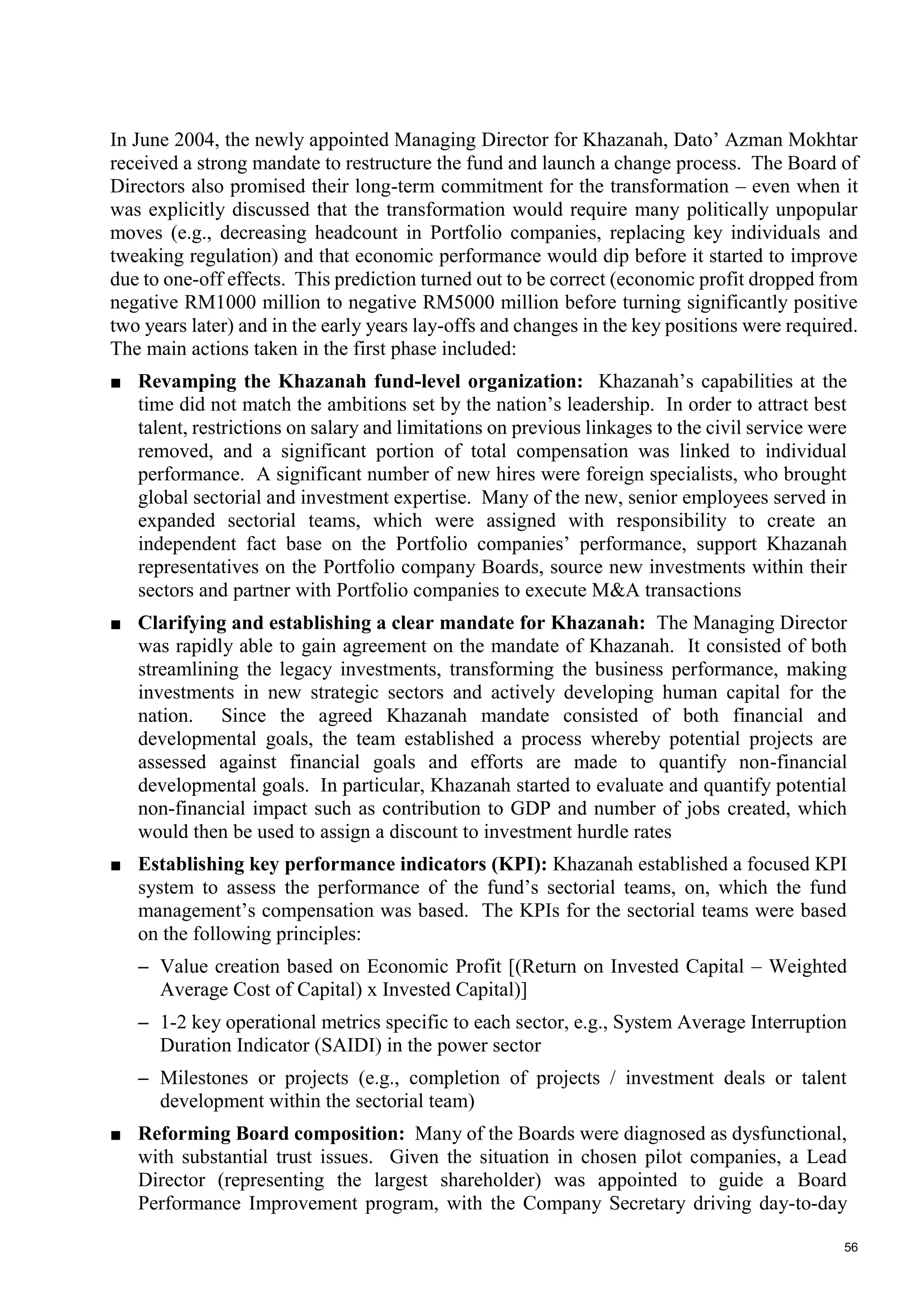 56
In June 2004, the newly appointed Managing Director for Khazanah, Dato’ Azman Mokhtar
received a strong mandate to restructure the fund and launch a change process. The Board of
Directors also promised their long-term commitment for the transformation – even when it
was explicitly discussed that the transformation would require many politically unpopular
moves (e.g., decreasing headcount in Portfolio companies, replacing key individuals and
tweaking regulation) and that economic performance would dip before it started to improve
due to one-off effects. This prediction turned out to be correct (economic profit dropped from
negative RM1000 million to negative RM5000 million before turning significantly positive
two years later) and in the early years lay-offs and changes in the key positions were required.
The main actions taken in the first phase included:
■ Revamping the Khazanah fund-level organization: Khazanah’s capabilities at the
time did not match the ambitions set by the nation’s leadership. In order to attract best
talent, restrictions on salary and limitations on previous linkages to the civil service were
removed, and a significant portion of total compensation was linked to individual
performance. A significant number of new hires were foreign specialists, who brought
global sectorial and investment expertise. Many of the new, senior employees served in
expanded sectorial teams, which were assigned with responsibility to create an
independent fact base on the Portfolio companies’ performance, support Khazanah
representatives on the Portfolio company Boards, source new investments within their
sectors and partner with Portfolio companies to execute M&A transactions
■ Clarifying and establishing a clear mandate for Khazanah: The Managing Director
was rapidly able to gain agreement on the mandate of Khazanah. It consisted of both
streamlining the legacy investments, transforming the business performance, making
investments in new strategic sectors and actively developing human capital for the
nation. Since the agreed Khazanah mandate consisted of both financial and
developmental goals, the team established a process whereby potential projects are
assessed against financial goals and efforts are made to quantify non-financial
developmental goals. In particular, Khazanah started to evaluate and quantify potential
non-financial impact such as contribution to GDP and number of jobs created, which
would then be used to assign a discount to investment hurdle rates
■ Establishing key performance indicators (KPI): Khazanah established a focused KPI
system to assess the performance of the fund’s sectorial teams, on, which the fund
management’s compensation was based. The KPIs for the sectorial teams were based
on the following principles:
– Value creation based on Economic Profit [(Return on Invested Capital – Weighted
Average Cost of Capital) x Invested Capital)]
– 1-2 key operational metrics specific to each sector, e.g., System Average Interruption
Duration Indicator (SAIDI) in the power sector
– Milestones or projects (e.g., completion of projects / investment deals or talent
development within the sectorial team)
■ Reforming Board composition: Many of the Boards were diagnosed as dysfunctional,
with substantial trust issues. Given the situation in chosen pilot companies, a Lead
Director (representing the largest shareholder) was appointed to guide a Board
Performance Improvement program, with the Company Secretary driving day-to-day
 