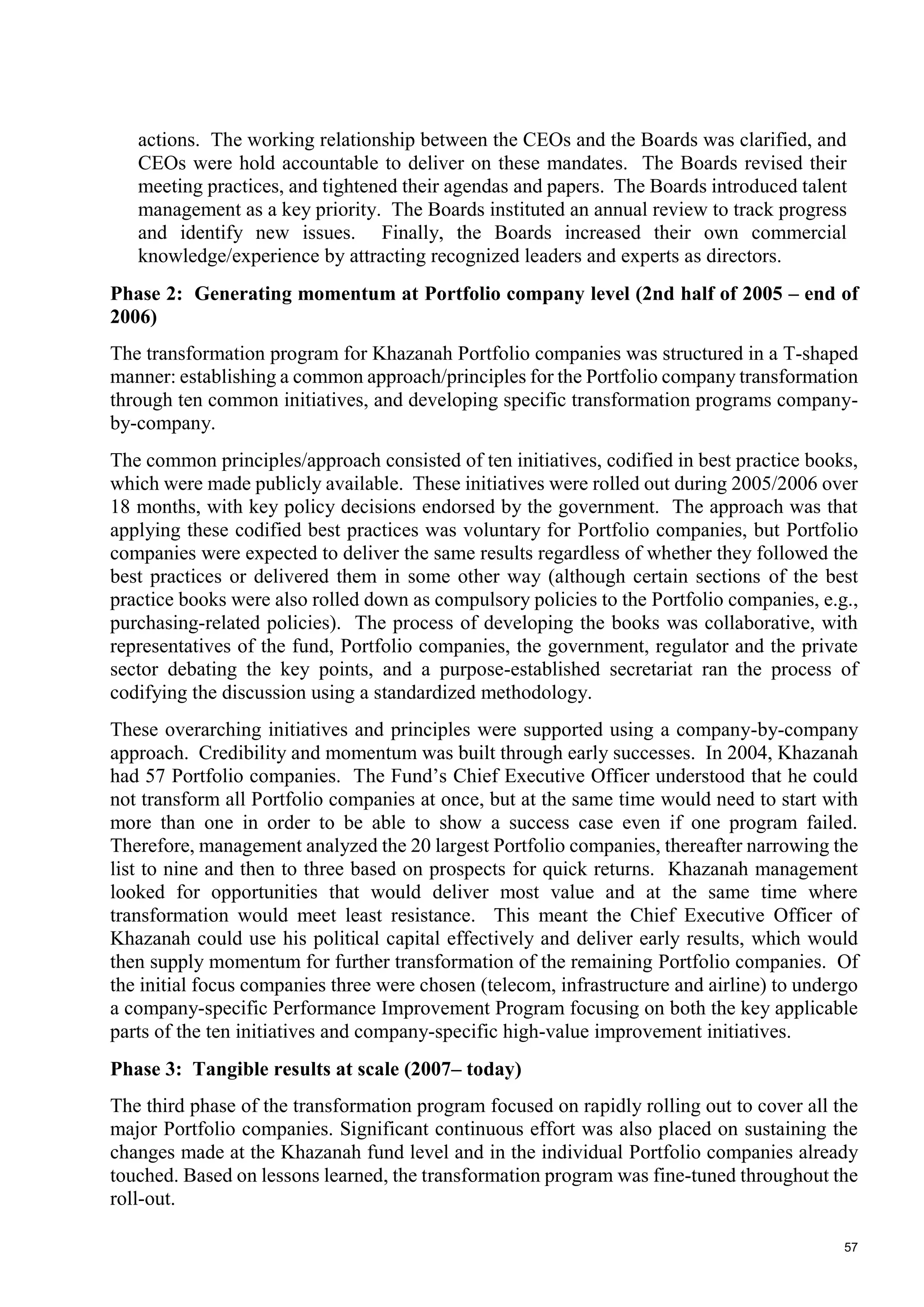 57
actions. The working relationship between the CEOs and the Boards was clarified, and
CEOs were hold accountable to deliver on these mandates. The Boards revised their
meeting practices, and tightened their agendas and papers. The Boards introduced talent
management as a key priority. The Boards instituted an annual review to track progress
and identify new issues. Finally, the Boards increased their own commercial
knowledge/experience by attracting recognized leaders and experts as directors.
Phase 2: Generating momentum at Portfolio company level (2nd half of 2005 – end of
2006)
The transformation program for Khazanah Portfolio companies was structured in a T-shaped
manner: establishing a common approach/principles for the Portfolio company transformation
through ten common initiatives, and developing specific transformation programs company-
by-company.
The common principles/approach consisted of ten initiatives, codified in best practice books,
which were made publicly available. These initiatives were rolled out during 2005/2006 over
18 months, with key policy decisions endorsed by the government. The approach was that
applying these codified best practices was voluntary for Portfolio companies, but Portfolio
companies were expected to deliver the same results regardless of whether they followed the
best practices or delivered them in some other way (although certain sections of the best
practice books were also rolled down as compulsory policies to the Portfolio companies, e.g.,
purchasing-related policies). The process of developing the books was collaborative, with
representatives of the fund, Portfolio companies, the government, regulator and the private
sector debating the key points, and a purpose-established secretariat ran the process of
codifying the discussion using a standardized methodology.
These overarching initiatives and principles were supported using a company-by-company
approach. Credibility and momentum was built through early successes. In 2004, Khazanah
had 57 Portfolio companies. The Fund’s Chief Executive Officer understood that he could
not transform all Portfolio companies at once, but at the same time would need to start with
more than one in order to be able to show a success case even if one program failed.
Therefore, management analyzed the 20 largest Portfolio companies, thereafter narrowing the
list to nine and then to three based on prospects for quick returns. Khazanah management
looked for opportunities that would deliver most value and at the same time where
transformation would meet least resistance. This meant the Chief Executive Officer of
Khazanah could use his political capital effectively and deliver early results, which would
then supply momentum for further transformation of the remaining Portfolio companies. Of
the initial focus companies three were chosen (telecom, infrastructure and airline) to undergo
a company-specific Performance Improvement Program focusing on both the key applicable
parts of the ten initiatives and company-specific high-value improvement initiatives.
Phase 3: Tangible results at scale (2007– today)
The third phase of the transformation program focused on rapidly rolling out to cover all the
major Portfolio companies. Significant continuous effort was also placed on sustaining the
changes made at the Khazanah fund level and in the individual Portfolio companies already
touched. Based on lessons learned, the transformation program was fine-tuned throughout the
roll-out.
 