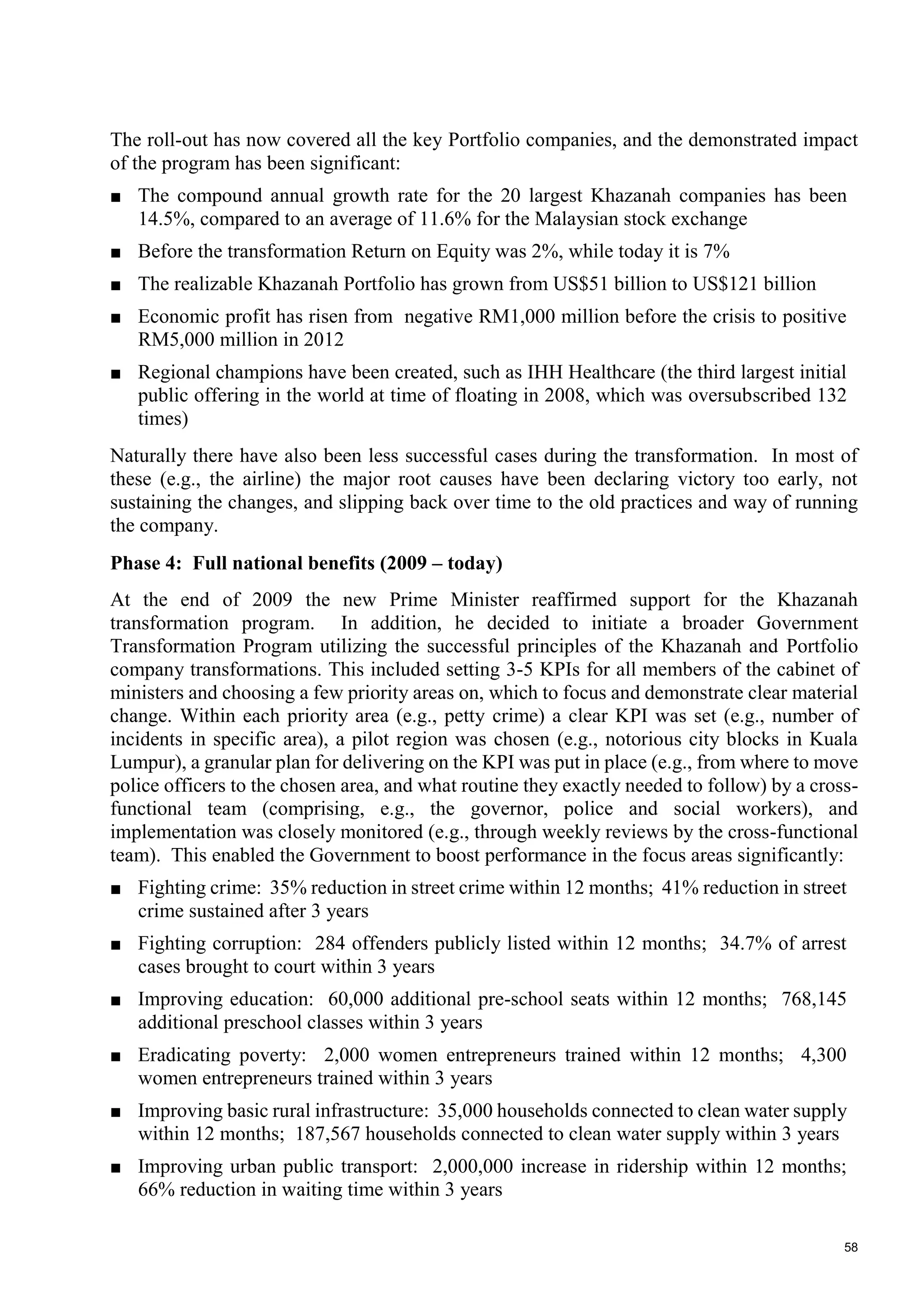 58
The roll-out has now covered all the key Portfolio companies, and the demonstrated impact
of the program has been significant:
■ The compound annual growth rate for the 20 largest Khazanah companies has been
14.5%, compared to an average of 11.6% for the Malaysian stock exchange
■ Before the transformation Return on Equity was 2%, while today it is 7%
■ The realizable Khazanah Portfolio has grown from US$51 billion to US$121 billion
■ Economic profit has risen from negative RM1,000 million before the crisis to positive
RM5,000 million in 2012
■ Regional champions have been created, such as IHH Healthcare (the third largest initial
public offering in the world at time of floating in 2008, which was oversubscribed 132
times)
Naturally there have also been less successful cases during the transformation. In most of
these (e.g., the airline) the major root causes have been declaring victory too early, not
sustaining the changes, and slipping back over time to the old practices and way of running
the company.
Phase 4: Full national benefits (2009 – today)
At the end of 2009 the new Prime Minister reaffirmed support for the Khazanah
transformation program. In addition, he decided to initiate a broader Government
Transformation Program utilizing the successful principles of the Khazanah and Portfolio
company transformations. This included setting 3-5 KPIs for all members of the cabinet of
ministers and choosing a few priority areas on, which to focus and demonstrate clear material
change. Within each priority area (e.g., petty crime) a clear KPI was set (e.g., number of
incidents in specific area), a pilot region was chosen (e.g., notorious city blocks in Kuala
Lumpur), a granular plan for delivering on the KPI was put in place (e.g., from where to move
police officers to the chosen area, and what routine they exactly needed to follow) by a cross-
functional team (comprising, e.g., the governor, police and social workers), and
implementation was closely monitored (e.g., through weekly reviews by the cross-functional
team). This enabled the Government to boost performance in the focus areas significantly:
■ Fighting crime: 35% reduction in street crime within 12 months; 41% reduction in street
crime sustained after 3 years
■ Fighting corruption: 284 offenders publicly listed within 12 months; 34.7% of arrest
cases brought to court within 3 years
■ Improving education: 60,000 additional pre-school seats within 12 months; 768,145
additional preschool classes within 3 years
■ Eradicating poverty: 2,000 women entrepreneurs trained within 12 months; 4,300
women entrepreneurs trained within 3 years
■ Improving basic rural infrastructure: 35,000 households connected to clean water supply
within 12 months; 187,567 households connected to clean water supply within 3 years
■ Improving urban public transport: 2,000,000 increase in ridership within 12 months;
66% reduction in waiting time within 3 years
 