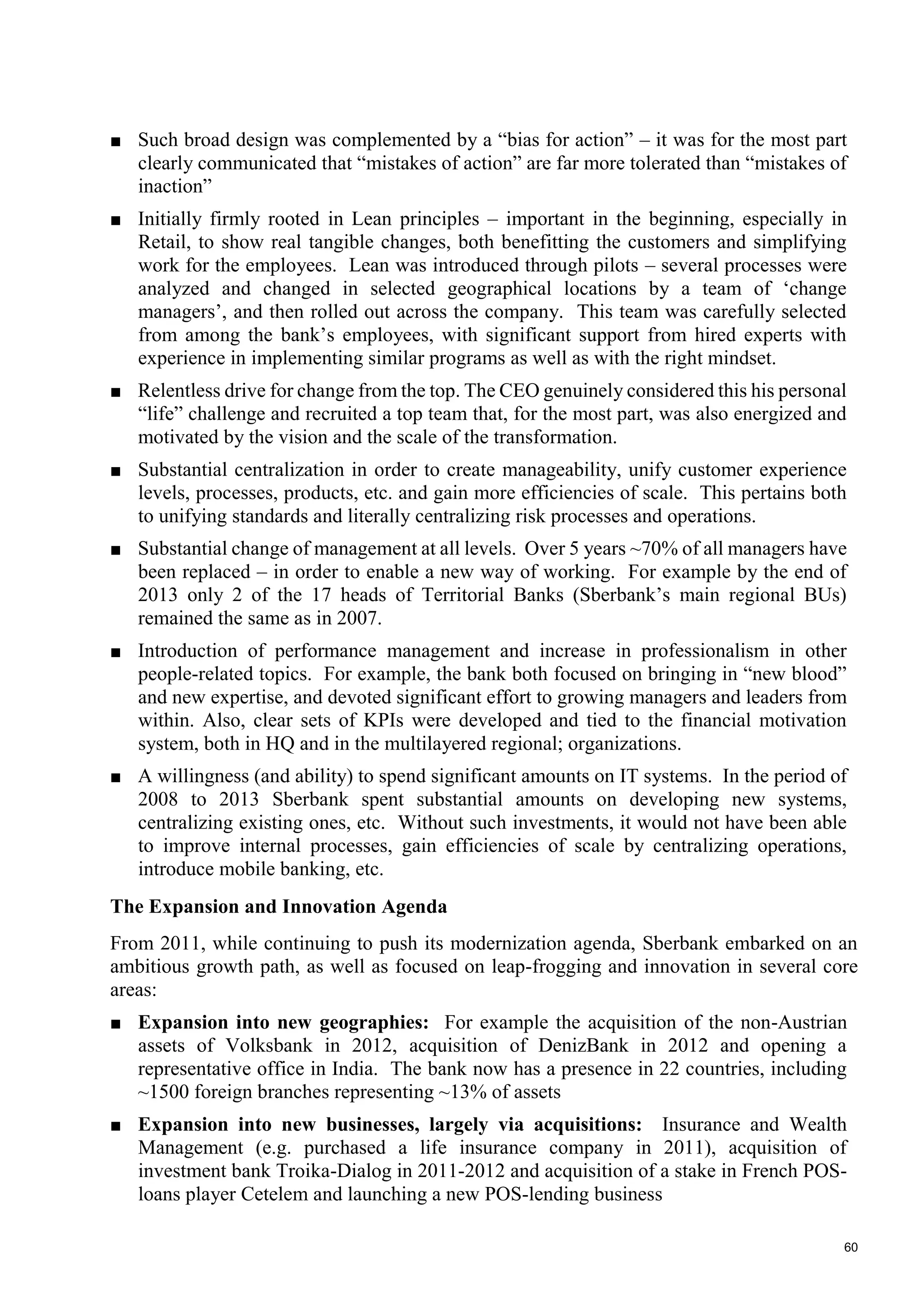 60
■ Such broad design was complemented by a “bias for action” – it was for the most part
clearly communicated that “mistakes of action” are far more tolerated than “mistakes of
inaction”
■ Initially firmly rooted in Lean principles – important in the beginning, especially in
Retail, to show real tangible changes, both benefitting the customers and simplifying
work for the employees. Lean was introduced through pilots – several processes were
analyzed and changed in selected geographical locations by a team of ‘change
managers’, and then rolled out across the company. This team was carefully selected
from among the bank’s employees, with significant support from hired experts with
experience in implementing similar programs as well as with the right mindset.
■ Relentless drive for change from the top. The CEO genuinely considered this his personal
“life” challenge and recruited a top team that, for the most part, was also energized and
motivated by the vision and the scale of the transformation.
■ Substantial centralization in order to create manageability, unify customer experience
levels, processes, products, etc. and gain more efficiencies of scale. This pertains both
to unifying standards and literally centralizing risk processes and operations.
■ Substantial change of management at all levels. Over 5 years ~70% of all managers have
been replaced – in order to enable a new way of working. For example by the end of
2013 only 2 of the 17 heads of Territorial Banks (Sberbank’s main regional BUs)
remained the same as in 2007.
■ Introduction of performance management and increase in professionalism in other
people-related topics. For example, the bank both focused on bringing in “new blood”
and new expertise, and devoted significant effort to growing managers and leaders from
within. Also, clear sets of KPIs were developed and tied to the financial motivation
system, both in HQ and in the multilayered regional; organizations.
■ A willingness (and ability) to spend significant amounts on IT systems. In the period of
2008 to 2013 Sberbank spent substantial amounts on developing new systems,
centralizing existing ones, etc. Without such investments, it would not have been able
to improve internal processes, gain efficiencies of scale by centralizing operations,
introduce mobile banking, etc.
The Expansion and Innovation Agenda
From 2011, while continuing to push its modernization agenda, Sberbank embarked on an
ambitious growth path, as well as focused on leap-frogging and innovation in several core
areas:
■ Expansion into new geographies: For example the acquisition of the non-Austrian
assets of Volksbank in 2012, acquisition of DenizBank in 2012 and opening a
representative office in India. The bank now has a presence in 22 countries, including
~1500 foreign branches representing ~13% of assets
■ Expansion into new businesses, largely via acquisitions: Insurance and Wealth
Management (e.g. purchased a life insurance company in 2011), acquisition of
investment bank Troika-Dialog in 2011-2012 and acquisition of a stake in French POS-
loans player Cetelem and launching a new POS-lending business
 
