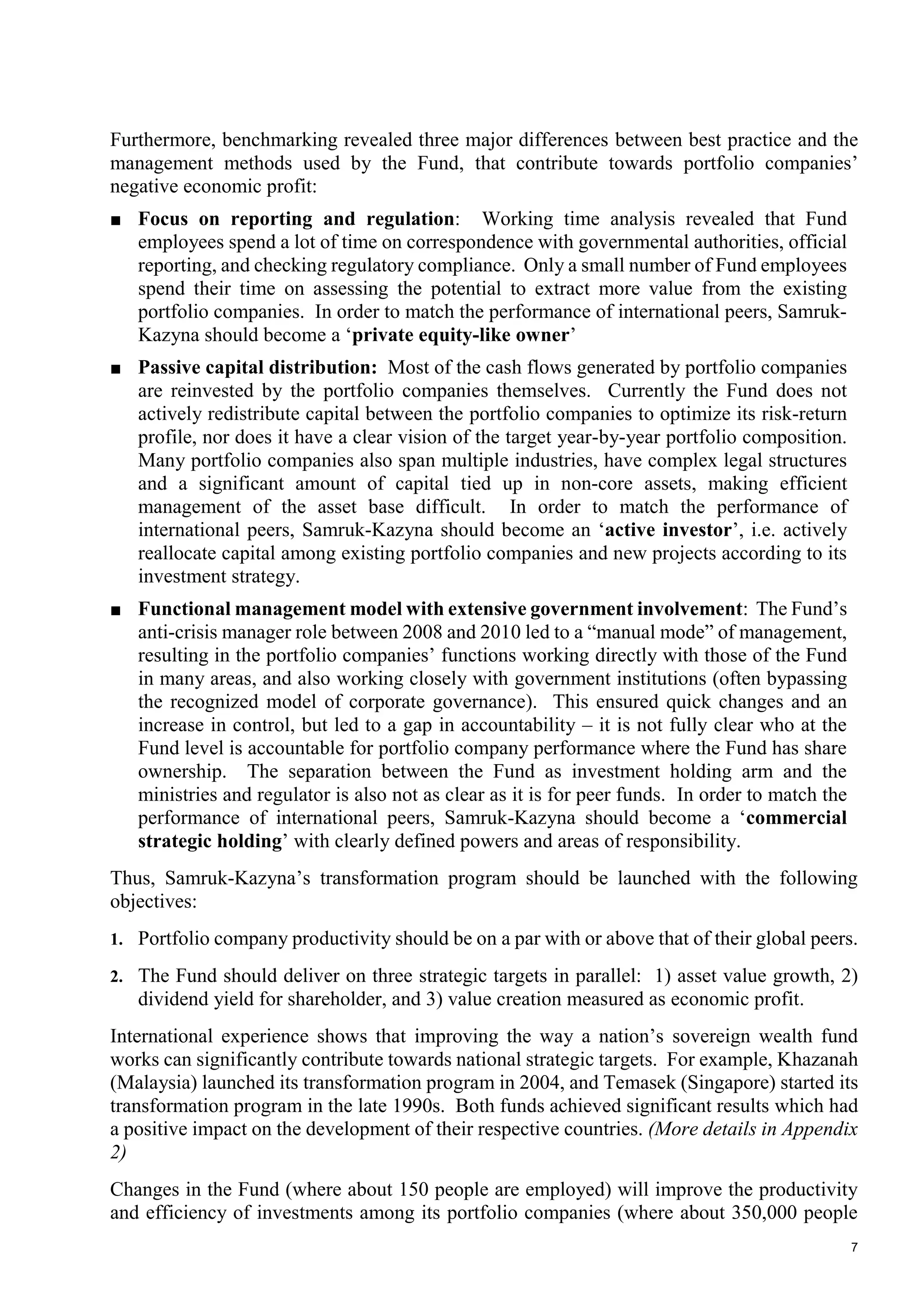 7
Furthermore, benchmarking revealed three major differences between best practice and the
management methods used by the Fund, that contribute towards portfolio companies’
negative economic profit:
■ Focus on reporting and regulation: Working time analysis revealed that Fund
employees spend a lot of time on correspondence with governmental authorities, official
reporting, and checking regulatory compliance. Only a small number of Fund employees
spend their time on assessing the potential to extract more value from the existing
portfolio companies. In order to match the performance of international peers, Samruk-
Kazyna should become a ‘private equity-like owner’
■ Passive capital distribution: Most of the cash flows generated by portfolio companies
are reinvested by the portfolio companies themselves. Currently the Fund does not
actively redistribute capital between the portfolio companies to optimize its risk-return
profile, nor does it have a clear vision of the target year-by-year portfolio composition.
Many portfolio companies also span multiple industries, have complex legal structures
and a significant amount of capital tied up in non-core assets, making efficient
management of the asset base difficult. In order to match the performance of
international peers, Samruk-Kazyna should become an ‘active investor’, i.e. actively
reallocate capital among existing portfolio companies and new projects according to its
investment strategy.
■ Functional management model with extensive government involvement: The Fund’s
anti-crisis manager role between 2008 and 2010 led to a “manual mode” of management,
resulting in the portfolio companies’ functions working directly with those of the Fund
in many areas, and also working closely with government institutions (often bypassing
the recognized model of corporate governance). This ensured quick changes and an
increase in control, but led to a gap in accountability – it is not fully clear who at the
Fund level is accountable for portfolio company performance where the Fund has share
ownership. The separation between the Fund as investment holding arm and the
ministries and regulator is also not as clear as it is for peer funds. In order to match the
performance of international peers, Samruk-Kazyna should become a ‘commercial
strategic holding’ with clearly defined powers and areas of responsibility.
Thus, Samruk-Kazyna’s transformation program should be launched with the following
objectives:
1. Portfolio company productivity should be on a par with or above that of their global peers.
2. The Fund should deliver on three strategic targets in parallel: 1) asset value growth, 2)
dividend yield for shareholder, and 3) value creation measured as economic profit.
International experience shows that improving the way a nation’s sovereign wealth fund
works can significantly contribute towards national strategic targets. For example, Khazanah
(Malaysia) launched its transformation program in 2004, and Temasek (Singapore) started its
transformation program in the late 1990s. Both funds achieved significant results which had
a positive impact on the development of their respective countries. (More details in Appendix
2)
Changes in the Fund (where about 150 people are employed) will improve the productivity
and efficiency of investments among its portfolio companies (where about 350,000 people
 