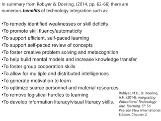 In summary from Roblyer & Doering, (2014, pp. 62-66) there are
numerous benefits of technology integration such as:
•To remedy identified weaknesses or skill deficits
•To promote skill fluency/automaticity
•To support efficient, self-paced learning
•To support self-paced review of concepts
•To foster creative problem solving and metacognition
•To help build mental models and increase knowledge transfer
•To foster group cooperation skills
•To allow for multiple and distributed intelligences
•To generate motivation to learn
•To optimize scarce personnel and material resources
•To remove logistical hurdles to learning
•To develop information literacy/visual literacy skills.
Roblyer, M.D., & Doering,
A.H. (2014). Integrating
Educational Technology
into Teaching. 6th Ed.
Pearson New International
Edition. Chapter 2.
 
