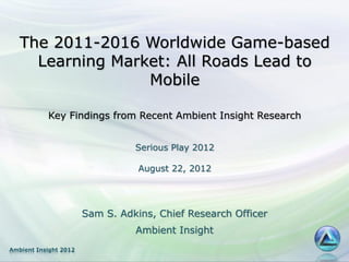 The 2011-2016 Worldwide Game-based
     Learning Market: All Roads Lead to
                  Mobile

           Key Findings from Recent Ambient Insight Research


                                 Serious Play 2012

                                  August 22, 2012




                       Sam S. Adkins, Chief Research Officer
                                 Ambient Insight
Ambient Insight 2012
 