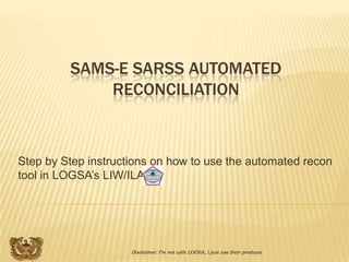 SAMS-E SARSS AUTOMATED
             RECONCILIATION



Step by Step instructions on how to use the automated recon
tool in LOGSA’s LIW/ILAP




                     Disclaimer: I’m not with LOGSA, I just use their products
 