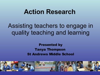 Action Research   Assisting teachers to engage in quality teaching and learning Presented by Tanya Thompson  St Andrews Middle School 