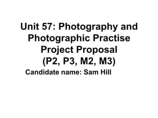 Unit 57: Photography and
 Photographic Practise
     Project Proposal
     (P2, P3, M2, M3)
 Candidate name: Sam Hill
 