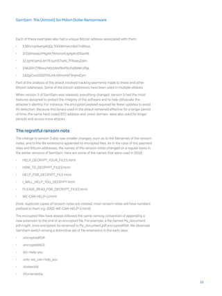 Each of these examples also had a unique Bitcoin address associated with them:
•	 136hcUpNwhpKQQL7iXXWmwUnikX7n98xsL
•	 1FDj6HsedzPNgVKTAHznsHUg4pKnGRarH6
•	 1EzpHEojHsLkHTExyz45Tw6L7FNiaeyZdm
•	 1NkDXh778bwxhKb1Wof9oPbUfs6NWrURja
•	 182jpCsoGD92Pi5JrKnfAhoHVF9rqHdCjm
Part of the analysis of the attack involved tracking payments made to these and other
Bitcoin addresses. Some of the bitcoin addresses have been used in multiple attacks.
When version 3 of SamSam was released, everything changed. Version 3 had the most
features designed to protect the integrity of the software and to help obfuscate the
attacker’s identity. For instance, the encrypted payload required far fewer updates to avoid
AV detection; Because this binary used in the attack remained effective for a longer period
of time, the same hard coded BTC address and .onion domain, were also used for longer
periods and across more attacks.
The regretful ransom note
The change to version 3 also saw smaller changes, such as to the filenames of the ransom
notes, and to the file extensions appended to encrypted files. As in the case of the payment
sites and Bitcoin addresses, the names of the ransom notes changed on a regular basis in
the earlier versions of SamSam. Here are some of the names that were used in 2016:
•	 HELP_DECRYPT_YOUR_FILES.html
•	 HOW_TO_DECRYPT_FILES.html
•	 HELP_FOR_DECRYPT_FILE.html
•	 I_WILL_HELP_YOU_DECRYPT.html
•	 PLEASE_READ_FOR_DECRYPT_FILES.html
•	 WE-CAN-HELP-U.html
(note: duplicate copies of ransom notes are created, most ransom notes will have numbers
prefixed to them e.g. 0001-WE-CAN-HELP-U.html)
The encrypted files have always followed the same naming convention of appending a
new extension to the end of an encrypted file. For example, a file named My_document.
pdf might, once encrypted, be renamed to My_document.pdf.encryptedRSA. We observed
SamSam switch among a distinctive set of file extensions in the early days:
•	 .encryptedRSA
•	 .encryptedAES
•	 .btc-help-you
•	 .only-we_can-help_you
•	 .iloveworld
•	 .VforVendetta
10
SamSam: The (Almost) Six Million Dollar Ransomware
 