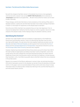 But with the change to SamSam version 3, the attacker has struck a more apologetic,
contrite tone with a ransom note named SORRY-FOR-FILES.html and an extension of
.weapologize appended to encrypted files ... We don’t know what this means, but it’s hard
to take it seriously.
These changes, and the fact that there is more consistency in the naming of files seen in
SamSam attacks, is partly why we think there has been more media coverage of SamSam
in 2018. It is now easier for researchers to link attacks back to SamSam.
Since the end of 2015, SamSam has evolved to focus on two main objectives: First, to
improve the deployment method so that the impact on victims is greater; Second, to make
analysis of the attacks harder, further helping to keep the attacker’s identity a secret.
Identifying the Victims?
SamSam has made headline news for its attacks on organizations in the Healthcare,
Government and Education sectors. There is no denying that SamSam have hit some
very high profile targets; this year alone they have targeted healthcare providers such as
Allscripts and Adams Memorial Hospital, as well as government services like the City of
Atlanta and the Colorado Department of Transportation. Educational institutions such as
the Mississippi Valley State University have also been targeted.
However, Sophos have discovered that these three sectors account for fewer than half of
the total number of organizations we believe have been victims of SamSam, and it’s the
private sector who have suffered the most (and disclosed the least) The reason that the
Healthcare, Government and Education sectors dominate the headlines is simply because
they have been, so far, more likely to go public about a SamSam attack than any companies
in the private sector.
Based on our research of the Bitcoin addresses in ransom notes, we estimate that about
233 victims have paid a ransom to the attacker, but we don’t know the identities of all those
victims. In this paper, we do not provide details of those victims who have chosen to keep
information about an attack private, instead only referring to the countries that they are in,
and their broad industry sectors.
11
SamSam: The (Almost) Six Million Dollar Ransomware
 