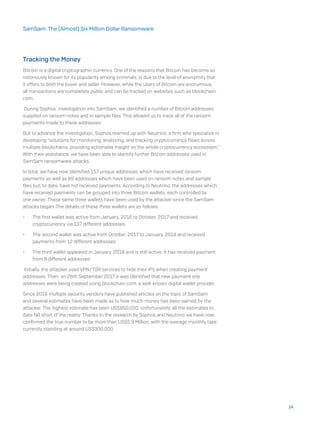 Tracking the Money
Bitcoin is a digital cryptographic currency. One of the reasons that Bitcoin has become so
notoriously known for its popularity among criminals, is due to the level of anonymity that
it offers to both the buyer and seller. However, while the users of Bitcoin are anonymous,
all transactions are completely public and can be tracked on websites such as blockchain.
com.
During Sophos’ investigation into SamSam, we identified a number of Bitcoin addresses
supplied on ransom notes and in sample files. This allowed us to track all of the ransom
payments made to these addresses.
But to advance the investigation, Sophos teamed up with Neutrino, a firm who specialize in
developing “solutions for monitoring, analyzing, and tracking cryptocurrency flows across
multiple blockchains, providing actionable insight on the whole cryptocurrency ecosystem.”
With their assistance, we have been able to identify further Bitcoin addresses used in
SamSam ransomware attacks.
In total, we have now identified 157 unique addresses which have received ransom
payments as well as 89 addresses which have been used on ransom notes and sample
files but, to date, have not received payments. According to Neutrino, the addresses which
have received payments can be grouped into three Bitcoin wallets, each controlled by
one owner. These same three wallets have been used by the attacker since the SamSam
attacks began. The details of these three wallets are as follows:
•	 The first wallet was active from January, 2016 to October, 2017 and received
cryptocurrency via 137 different addresses
•	 The second wallet was active from October, 2017 to January, 2018 and received
payments from 12 different addresses
•	 The third wallet appeared in January, 2018 and is still active; It has received payment
from 8 different addresses
Initially, the attacker used VPN/TOR services to hide their IPs when creating payment
addresses. Then, on 26th September 2017 it was identified that new payment site
addresses were being created using blockchain.com, a well-known digital wallet provider.
Since 2016 multiple security vendors have published articles on the topic of SamSam
and several estimates have been made as to how much money has been earned by the
attacker. The highest estimate has been US$850,000. Unfortunately, all the estimates to
date fall short of the reality. Thanks to the research by Sophos and Neutrino we have now
confirmed the true number to be more than US$5.9 Million, with the average monthly take
currently standing at around US$300,000.
14
SamSam: The (Almost) Six Million Dollar Ransomware
 