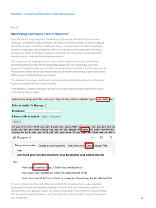 Part III
Identifying SamSam’s Creator/Operator
As of the date of this publication, the identity of the author behind SamSam remains
unknown. Unlike some cyber criminals, the author of SamSam is not known for bragging
about their exploits on Twitter or dark web forums. As described in the Technical Details
section of this paper, they invest a lot of effort into covering their tracks and remaining
anonymous. Based on Sophos’ research, combined with information provided by other
vendors, we can make the following observations:
The consistency of language across ransom notes, payment sites, and sample files,
combined with how their criminal knowledge appears to have developed over time,
suggests that the attacker is an individual working alone. This belief is further supported by
the attacker’s ability not to leak information and to remain anonymous, a task made more
difficult when multiple people are involved.
The attacker’s language, spelling and grammar indicates that they are semi-proficient in
English but they frequently make mistakes.
Their spelling is on the whole good but there are some obvious typos that have not been
corrected as shown below:
In terms of grammar, there are other tics and tells. For instance, the attacker regularly
capitalizes the word immediately following a comma, as if the comma was a period. This
characteristic error appears in both the ransom notes and in comments the attacker keyed
into the payment site chat feature, and the hypothesis that “SamSam” may be the work of
just one person. 18
SamSam: The (Almost) Six Million Dollar Ransomware
 