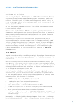 Even bad guys don’t like Mondays.
From our analysis of previous attacks, we can see that the attacker has a toolkit of hacking
applications and malicious files which are kept-on hand for use in attacks. The attacker
appears to create a stockpile of the malware payloads, sometimes weeks in advance, so
if a sample is stopped by antivirus, the attacker can quickly switch to a newer sample and
continue to press the attack.
For most attacks, the attacker will use tools and malicious files which have been used in
previous successful attacks.
When launching an attack, if some of the files are detected by the incumbent antivirus, the
attack may be interrupted. In the event of this first wave effectively failing, the attacker will
switch to using different tools and newer malicious files from their stockpile to launch a
second wave of the attack.
This second wave may begin hours or even days later. While this method’s manual
approach seems quaintly antiquated, it does increase the chance of a successful attack.
However, it also provides the victim with an opportunity to identify an attack taking place.
If a victim, through human intervention or automated security systems, can act on this
information, it might be possible to remove the attacker’s access to the network before
a second wave is launched. For more information on this, please see the How to stay
protected section.
To Err is Human
While we know that the person or group behind SamSam has developed and improved skills
as their cybercriminal career has progressed, we also know they are human, because they
make mistakes.
Among the most prominent improvements has been the communication/payment sites
used by victims. The earliest of these were hosted on an anonymous hosting service (now
defunct) called anonyme.com. SamSam quickly moved to anonymous, free sites registered
through Wordpress.com. In fewer than two months, the malware switched entirely over to
the Tor network, aka .onion sites on the Dark Web.
Among the greatest tactical errors was the fact that the attacker neglected to remove
unnecessary (and potentially identifiable) metadata, in the form of debug artifacts, from
the early executables SamSam created. These strings of data reveal the folder path on the
attacker’s computer used to compile the executable:
•	 f:SAMclientstestencSAMobjReleasesamsam.pdb
•	 f:SAMclientsSam12SAMobjReleasesbmsam.pdb
•	 x:SAMServersSam54-onionSAMobjReleasesamsam.pdb
•	 x:SAMServersSam-onion-no-check-lock-fileSAMobjReleaseMIKOPONI.pdb
•	 u:SAMOriginaldelfiletypedelfiletypeobjReleasegogodele.pdb
•	 u:SAMServersSam-onion-encall-ext-(WORKGROUP)-20160505SAMobjRelease
showmehowto.pdb
At some point, the attacker appears to have become aware of this, and for a brief period in
June, 2016, they started building malware with alphabet salad keymash folder paths, like:
21
SamSam: The (Almost) Six Million Dollar Ransomware
 