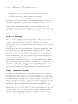 •	 t:hjgjgskjfhsjdhfkjsdhfkjhsdkjfhskdhfkjsdhfkjhtuyryiurytuetfdhjghdfjg.pdb
•	 y:sdhjfhskjdfhsdkjhfkjshfkjshdjfkhsdkjfhskjdhhfjfjfhfhfhfhf.pdb
We observed another error in a February, 2017 SamSam payload. One of the payloads
was supposed to contain one payment site address and a Bitcoin address. Instead, it had
only the payment site address duplicated as the Bitcoin address, potentially making the
payment impossible.
In summary, while we know a lot about how the attacker works and can make some
interesting observations, what is clear is that they have remained anonymous for over two
and a half years and continue to show signs of their attacks becoming more sophisticated.
Part IV
How to Stay Protected
Securing an environment against a competent, persistent, and patient, human adversary
is somewhat different from defending against the more conventional kinds of semi-
automated, social engineering-driven threats more commonly seen in enterprise
environments. And SamSam’s own particularly damaging behavior sets it apart from many
other ransomware.
Devising a disaster recovery and restoration plan to account for a SamSam-scale attack
just requires a bit more creative thinking and a layered approach to security: As a way
to prevent the infection in the first place, rigorously follow best practice approaches to
patching systems and network management, including restricting the administrative
privileges of critical systems to as small a number of accounts as possible, and closing
possible loopholes, like RDP ports open to the outside world.
Real-time network and event monitoring is also a key component of prevention, as these
kinds of tripwires may be able to catch and halt the break-in in the act – behavior that may
not, immediately, appear to be malicious. In our experience, endpoint protection is also
crucial but shouldn’t be the first line of defense; A reactive human adversary prepared to
deploy new, unique malware specifically to bypass endpoint AV is a tough nut to crack.
Multiple Kilograms of Prevention
The best way for organisations to protect themselves against SamSam, and many other
attacks, is to reduce their threat profile, and not be an easy target in the first place. One
way to accomplish this is by diligently making sure machines are as up to date as possible,
and that employees use secure authentication methods, including strong passwords, and
to use two-factor authentication where possible. As the SamSam attacker has historically
entered a network through a combination of exploits and brute forced RDP passwords,
taking steps to harden the perimeter and interior is probably a wise move in any case.
Organisations who are not regularly patching against known vulnerabilities for the
applications and operating systems that they are using, are leaving themselves open, and
often publicly visible, to attackers. Fix the most easily-corrected mistakes as quickly as
possible, such as closing whatever firewall loopholes might allow someone to reach the
default Remote Desktop port of 3389 from the Internet.
22
SamSam: The (Almost) Six Million Dollar Ransomware
 