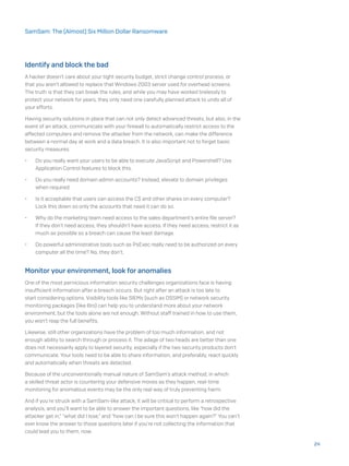 Identify and block the bad
A hacker doesn’t care about your tight security budget, strict change control process, or
that you aren’t allowed to replace that Windows 2003 server used for overhead screens.
The truth is that they can break the rules, and while you may have worked tirelessly to
protect your network for years, they only need one carefully planned attack to undo all of
your efforts.
Having security solutions in place that can not only detect advanced threats, but also, in the
event of an attack, communicate with your firewall to automatically restrict access to the
affected computers and remove the attacker from the network, can make the difference
between a normal day at work and a data breach. It is also important not to forget basic
security measures:
•	 Do you really want your users to be able to execute JavaScript and Powershell? Use
Application Control features to block this.
•	 Do you really need domain admin accounts? Instead, elevate to domain privileges
when required.
•	 Is it acceptable that users can access the C$ and other shares on every computer?
Lock this down so only the accounts that need it can do so.
•	 Why do the marketing team need access to the sales department’s entire file server?
If they don’t need access, they shouldn’t have access. If they need access, restrict it as
much as possible so a breach can cause the least damage.
•	 Do powerful administrative tools such as PsExec really need to be authorized on every
computer all the time? No, they don’t.
Monitor your environment, look for anomalies
One of the most pernicious information security challenges organizations face is having
insufficient information after a breach occurs. But right after an attack is too late to
start considering options. Visibility tools like SIEMs (such as OSSIM) or network security
monitoring packages (like Bro) can help you to understand more about your network
environment, but the tools alone are not enough. Without staff trained in how to use them,
you won’t reap the full benefits.
Likewise, still other organizations have the problem of too much information, and not
enough ability to search through or process it. The adage of two heads are better than one
does not necessarily apply to layered security, especially if the two security products don’t
communicate. Your tools need to be able to share information, and preferably, react quickly
and automatically when threats are detected.
Because of the unconventionally manual nature of SamSam’s attack method, in which
a skilled threat actor is countering your defensive moves as they happen, real-time
monitoring for anomalous events may be the only real way of truly preventing harm.
And if you’re struck with a SamSam-like attack, it will be critical to perform a retrospective
analysis, and you’ll want to be able to answer the important questions, like “how did the
attacker get in,” “what did I lose,” and “how can I be sure this won’t happen again?” You can’t
ever know the answer to those questions later if you’re not collecting the information that
could lead you to them, now.
24
SamSam: The (Almost) Six Million Dollar Ransomware
 