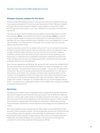 Disaster recovery, prepare for the worst
Everyone knows that keeping backups is important, but have you considered how secure
those backups actually are? Or which accounts have access to them? Would an attacker
who gains Domain Administrator privileges be able to delete or encrypt them, before
launching a ransomware attack on your users’ desktops and servers (as is the case with
SamSam)?
The only sure way to protect a system from this degree of ransomware attack is to keep
those backups offline, unconnected to the Internet, and preferably offsite or at least in
a secure, locked storage. A response and recovery plan for an advanced attack such as
SamSam will more closely resemble a plan to deal with a fire in your datacentre, or a major
natural disaster; In an attack like this, the attacker has no access restrictions and will
destroy everything that it finds.
Could your business recover from an attack such as this? If you do not have the resources
to keep truly secure, offline backups, have you restricted access to your backups to only
a single or limited number of accounts, and secured those accounts with mandatory
multifactor authentication? Are those accounts used only for accessing backups, and
nothing else, to make them less susceptible to having their credentials harvested? And
finally, do these accounts have very long passwords (20+ characters) which can sustain
prolonged offline brute-forcing attempts?
Even if you are reading this and thinking “Yes, we do all of that”, can you be confident that in
the event of an attack, you will actually have computers to restore the backups to? In the
case of SamSam, almost the entire machine is encrypted -- not just files, but applications,
configuration files, and the myriad ancillary files that help applications run. If you were in
this situation, you’d need to, first, reimage or reinstall a clean operating system on that
machine, and its applications, before even beginning to worry about recovering the work
you saved up to the time when the backup was made. How long does it take to build a
system from scratch, or reimage? If 1 computer takes an hour, do 10 computers take 10
hours? How long can your organisation operate if you find 90% of your computers suddenly
encrypted at the same time?
Summary
SamSam poses a severe though manageable threat to organisations globally, despite the
fact that the majority of victims thus far have been based in the US. Whilst the media has
reported numerous high-profile attacks on hospitals and government bodies, it is, in reality,
the private sector that is being targeted the most. Since the first attacks in 2015, SamSam
has only grown in sophistication and has become more prolific. SophosLabs estimates
that the attacker’s revenue from ransom payments now averages around US$300,000 per
month.
One reason SamSam enjoys outsized success rates is down to the combination of tools
and tactics that the attacker employs. The use of legitimate services such as RDP and tools
such as PsExec allows the attacker to take advantage of weaknesses in organisations’
environment’s without having to create malicious files, which are more easily detected.
Additionally, the attacker (believed, but not proven to be one person) is thorough and
consistent in covering their tracks and making analysis difficult.
25
SamSam: The (Almost) Six Million Dollar Ransomware
 