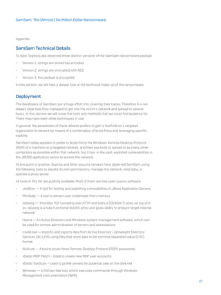 Appendix
SamSam Technical Details
To date, SophosLabs observed three distinct versions of the SamSam ransomware payload:
•	 Version 1: strings are stored hex encoded
•	 Version 2: strings are encrypted with AES
•	 Version 3: the payload is encrypted
In this section, we will take a deeper look at the technical make-up of the ransomware.
Deployment
The developers of SamSam put a huge effort into covering their tracks. Therefore it is not
always clear how they managed to get into the victim’s network and spread to several
hosts. In this section we will cover the tools and methods that we could find evidence for.
There may have been other techniques in use.
In general, the perpetrator of these attacks prefers to gain a foothold on a targeted
organization’s network by means of a combination of brute force and leveraging specific
exploits.
SamSam today appears to prefer to brute-force the Windows Remote Desktop Protocol
(RDP) of a machine on a targeted network, and then use tools to spread to as many other
computers as possible within that network, but it has, in the past, exploited vulnerabilities in
the JBOSS application server to access the network.
At one point or another, Sophos and other security vendors have observed SamSam using
the following tools to elevate its own permissions, manage the network, steal data, or
operate a proxy server.
All tools in this list are publicly available. Most of them are free open source software.
•	 JexBoss — A tool for testing and exploiting vulnerabilities in JBoss Application Servers.
•	 Mimikatz — A tool to extract user credentials from memory.
•	 reGeorg — “Provides TCP tunneling over HTTP and bolts a SOCKS4/5 proxy on top of it,
so, reGeorg is a fully-functional SOCKS proxy and gives ability to analyze target internal
network.”
•	 Hyena — An Active Directory and Windows system management software, which can
be used for remote administration of servers and workstations.
•	 csvde.exe — Imports and exports data from Active Directory Lightweight Directory
Services (AD LDS) using files that store data in the comma-separated value (CSV)
format.
•	 NLBrute — A tool to brute-force Remote Desktop Protocol (RDP) passwords.
•	 xDedic RDP Patch – Used to create new RDP user accounts.
•	 xDedic SysScan – Used to profile servers for potential sale on the dark net
•	 Wmiexec — A PsExec-like tool, which executes commands through Windows
Management Instrumentation (WMI).
27
SamSam: The (Almost) Six Million Dollar Ransomware
 