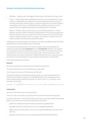 •	 RDPWrap — Allows a user to be logged in both locally and remotely at the same time.
•	 PsExec – A light-weight telnet-replacement that lets you execute processes on other
systems, complete with full interactivity for console applications, without having to
manually install client software. When a command is executed on a remote computer
using PsExec, then the service PSEXESVC will be installed on that system, which
means that an executable called psexesvc.exe will execute the commands.
•	 PAExec – A PsExec-like tool, which lets you launch Windows programs on remote
Windows computers without needing to install software on the remote computer first.
When the PAExec service is running on the remote computer, the name of the source
system is added to service’s name, e.g., paexec-<id>-<source computer name>.exe,
which can help to identify the entry point of the attack.
In addition to the tools listed above, the attackers use other executables (usually .NET files)
and batch files to execute specific steps of the attack.
After successfully gaining access to the victim’s network over Remote Desktop, the
attacker executes a file called worker.exe from the tsclientfxc directory. This sysadmin
trick of launching a file from the tsclient path over an RDP connection lets the attacker
execute files from his own machine on the target system. When the attacker invokes
worker.exe (with one random parameter) it collects profiling information about the system
and stores it in a file named after the same random parameter with a .nfo file suffix.
Commands accepted by worker.exe:
execute
Command: execute,account type,OS version,filename,new filename
The account type can be one of the following: all, user, admin.
The OS version can be one of the following: all, x86, x64.
Executes the arbitrary named Windows Scripting Host .js or batch file specified in the
command. This file will be copied to the %APPDATA% folder with a new filename from
where it will be executed. Worker.exe checks if the file has “.bat” or “.js” extension, and it
executes it accordingly:
cmd.exe /C “%APPDATA%<file>.bat” or wscript.exe “%APPDATA%<file>.js”
information
Command: information,<list of sub-commands>
If the list of sub-commands is empty, then all of the sub-commands will be executed.
Using the “information” command the attacker can retrieve information about the attacked
system. Sub-commands can be used to get specific information:
•	 getdomain: Retrieves the domain name using GetComputerNameExW
•	 getlocalip: Determines the local IP of the victim uding gethostbyname
•	 getbit: Checks if the OS version is x86 or x64 using IsWow64Process with the current
proccess
•	 getright: Checks the account type using GetUserNameW and NetUserGetInfo
28
SamSam: The (Almost) Six Million Dollar Ransomware
 