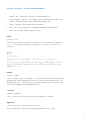 •	 getram: Checks the amount of RAM using GlobalMemoryStatusEx
•	 getcpu: Retrieves the type of CPU by reading the HKLMHARDWAREDESCRIPTION
SystemCentralProcessor0ProcessorNameString registry value
•	 getcore: Gets the number of cores using GetSystemInfo
•	 getos: Checks the OS version using VerifyVersionInfoW and GetSystemMetrics
•	 getuptime: Calculates uptime using GetTickCount
ispeed
Command: ispeed
Tests the internet speed by sending data (00 bytes) to http://speedtest.wdc01.softlayer.
com and downloading a file from http://speedtest.wdc01.softlayer.com/downloads/
test1000.zip
ipscore
Command: ipscore
Retrieves several information about the target machine using www.ip-score.com:
Real IP, Country code, State, City, ZIP code, Organization name, ISP, Mailserver, Timezone,
Blacklist check (Sorbs.net, Spamcop BL, Spamhaus XBL, Barracuda BBL, South Korean
NBL) and Proxy score.
browser
Command: browser
Finds the installed browsers by checking the HKLMSOFTWAREClientsStartMenuInternet
and HKLMSOFTWAREWow6432NodeClientsStartMenuInternet registries. Checks the
default browser using a test.htm file and the FindExecutableW function, which returns the
name of the executable file associated with test.htm.
sharedrive
Command: sharedrive
Looks for shared drives using GetLogicalDriveStringsW and GetDriveTypeW.
regsearch
Command: regsearch,<root key>,<path>,<key/value>
Using this command, it can check if any specified registry key or value exists.
29
SamSam: The (Almost) Six Million Dollar Ransomware
 