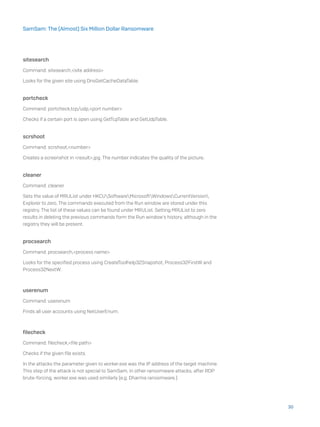 sitesearch
Command: sitesearch,<site address>
Looks for the given site using DnsGetCacheDataTable.
portcheck
Command: portcheck,tcp/udp,<port number>
Checks if a certain port is open using GetTcpTable and GetUdpTable.
scrshoot
Command: scrshoot,<number>
Creates a screenshot in <result>.jpg. The number indicates the quality of the picture.
cleaner
Command: cleaner
Sets the value of MRUList under HKCUSoftwareMicrosoftWindowsCurrentVersion
Explorer to zero. The commands executed from the Run window are stored under this
registry. The list of these values can be found under MRUList. Setting MRUList to zero
results in deleting the previous commands form the Run window’s history, although in the
registry they will be present.
procsearch
Command: procsearch,<process name>
Looks for the specified process using CreateToolhelp32Snapshot, Process32FirstW and
Process32NextW.
userenum
Command: userenum
Finds all user accounts using NetUserEnum.
filecheck
Command: filecheck,<file path>
Checks if the given file exists.
In the attacks the parameter given to worker.exe was the IP address of the target machine.
This step of the attack is not special to SamSam, in other ransomware attacks, after RDP
brute-forcing, worker.exe was used similarly (e.g. Dharma ransomware.)
30
SamSam: The (Almost) Six Million Dollar Ransomware
 