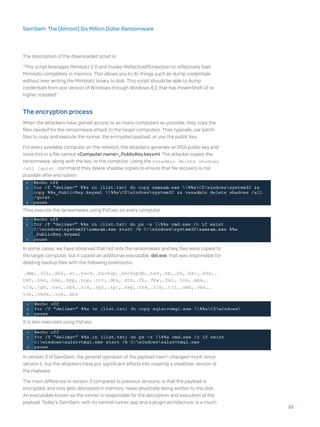 The description of the downloaded script is:
“This script leverages Mimikatz 2.0 and Invoke-ReflectivePEInjection to reflectively load
Mimikatz completely in memory. This allows you to do things such as dump credentials
without ever writing the Mimikatz binary to disk. This script should be able to dump
credentials from any version of Windows through Windows 8.1 that has PowerShell v2 or
higher installed.”
The encryption process
When the attackers have gained access to as many computers as possible, they copy the
files needed for the ransomware attack to the target computers. They typically use batch
files to copy and execute the runner, the encrypted payload, or use the public key..
For every available computer on the network, the attackers generate an RSA public key and
store this in a file named <Computer name>_PublicKey.keyxml. The attacker copies the
ransomware, along with the key, to the computer. Using the vssadmin delete shadows
/all /quiet command they delete shadow copies to ensure that file recovery is not
possible after encryption.
They execute the ransomware using PsExec on every computer.
In some cases, we have observed that not only the ransomware and key files were copied to
the target computer, but it copied an additional executable, del.exe, that was responsible for
deleting backup files with the following extensions:
.dmp,.v2i,.abk,.ac,.back,.backup,.backupdb,.bak,.bb,.bk,.bkc,.bke,.
bkf,.bkn,.bkp,.bpp,.bup,.cvt,.dbk,.dtb,.fb,.fbw,.fkc,.jou,.mbk,.
old,.rpb,.sav,.sbk,.sik,.spf,.spi,.swp,.tbk,.tib,.tjl,.umb,.vbk,.
vib,.vmdk,.vrb,.wbk
It is also executed using PsExec.
In version 3 of SamSam, the general operation of the payload hasn’t changed much since
version 1, but the attackers have put significant efforts into creating a stealthier version of
the malware.
The main difference in version 3 compared to previous versions, is that the payload is
encrypted, and only gets decrypted in memory, never physically being written to the disk.
An executable known as the runner is responsible for the decryption and execution of the
payload. Today’s SamSam, with its central runner app and a plugin architecture, is a much
33
SamSam: The (Almost) Six Million Dollar Ransomware
 